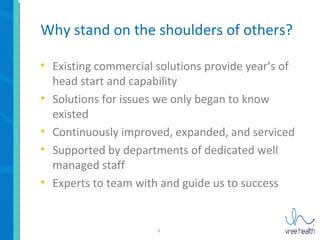 6
Why stand on the shoulders of others?
• Existing commercial solutions provide year’s of
head start and capability
• Solutions for issues we only began to know
existed
• Continuously improved, expanded, and serviced
• Supported by departments of dedicated well
managed staff
• Experts to team with and guide us to success
 