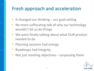 8
Fresh approach and acceleration
• It changed our thinking – our goal setting
• No more suffocating talk of why our technology
wouldn’t let us do things
• We were finally talking about what OUR product
needed to do
• Planning sessions had energy
• Roadmaps had integrity
• Not just meeting objectives – surpassing them
 
