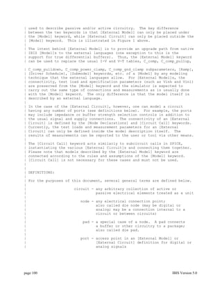|   used to describe passive and/or active circuitry. The key difference
|   between the two keywords is that [External Model] can only be placed under
|   the [Model] keyword, while [External Circuit] can only be placed outside the
|   [Model] keyword. This is illustrated in Figure 1 above.
|
|   The intent behind [External Model] is to provide an upgrade path from native
|   IBIS [Model]s to the external languages (one exception to this is the
|   support for true differential buffers). Thus, the [External Model] keyword
|   can be used to replace the usual I-V and V-T tables, C_comp, C_comp_pullup,

|   C_comp_pulldown, C_comp_power_clamp, C_comp_gnd_clamp subparameters, [Ramp],
|   [Driver Schedule], [Submodel] keywords, etc. of a [Model] by any modeling
|   technique that the external languages allow. For [External Model]s, the
|   connectivity, test load and specification parameters (such as Vinh and Vinl)
|   are preserved from the [Model] keyword and the simulator is expected to
|   carry out the same type of connections and measurements as is usually done
|   with the [Model] keyword. The only difference is that the model itself is
|   described by an external language.
|
|   In the case of the [External Circuit], however, one can model a circuit
|   having any number of ports (see definitions below). For example, the ports
|   may include impedance or buffer strength selection controls in addition to
|   the usual signal and supply connections. The connectivity of an [External
|   Circuit] is defined by the [Node Declarations] and [Circuit Call] keywords.
|   Currently, the test loads and measurement parameters for an [External
|   Circuit] can only be defined inside the model description itself. The
|   results of measurements can be reported to the user or tool via other means.
|
|   The [Circuit Call] keyword acts similarly to subcircuit calls in SPICE,
|   instantiating the various [External Circuit]s and connecting them together.
|   Please note that models described by the [External Model] keyword are
|   connected according to the rules and assumptions of the [Model] keyword.
|   [Circuit Call] is not necessary for these cases and must not be used.
|
|
|   DEFINITIONS:
|
|   For the purposes of this document, several general terms are defined below.
|
|                       circuit - any arbitrary collection of active or
|                                 passive electrical elements treated as a unit
|
|                          node - any electrical connection point;
|                                 also called die node (may be digital or
|                                 analog; may be a connection internal to a
|                                 circuit or between circuits)
|
|                           pad - a special case of a node. A pad connects
|                                 a buffer or other circuitry to a package;
|                                 also called die pad.
|
|                          port - access point in an [External Model] or
|                                 [External Circuit] definition for digital or
|                                 analog signals




page 100                                                              IBIS Version 5.0
 