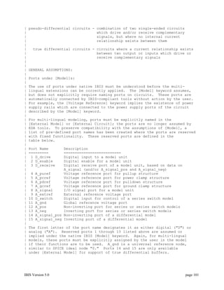 |   pseudo-differential circuits - combination of two single-ended circuits
|                                  which drive and/or receive complementary
|                                  signals, but where no internal current
|                                  relationship exists between them
|
|    true differential circuits - circuits where a current relationship exists
|                                 between two output or inputs which drive or
|                                 receive complementary signals
|
|
|   GENERAL ASSUMPTIONS:
|
|   Ports under [Model]s:
|
|   The use of ports under native IBIS must be understood before the multi-
|   lingual extensions can be correctly applied. The [Model] keyword assumes,
|   but does not explicitly require naming ports on circuits. These ports are
|   automatically connected by IBIS-compliant tools without action by the user.
|   For example, the [Voltage Reference] keyword implies the existence of power
|   supply rails which are connected to the power supply ports of the circuit
|   described by the [Model] keyword.
|
|   For multi-lingual modeling, ports must be explicitly named in the
|   [External Model] or [External Circuit]; the ports are no longer assumed by
|   EDA tools. To preserve compatibility with the assumptions of [Model], a
|   list of pre-defined port names has been created where the ports are reserved
|   with fixed functionality. These reserved ports are defined in the
|   table below.
|
|   Port Name       Description
|   =========       ==========================
|    1 D_drive      Digital input to a model unit
|    2 D_enable     Digital enable for a model unit
|    3 D_receive    Digital receive port of a model unit, based on data on
|                   A_signal (and/or A_signal_pos and A_signal_neg)
|    4 A_puref      Voltage reference port for pullup structure
|    5 A_pcref      Voltage reference port for power clamp structure
|    6 A_pdref      Voltage reference port for pulldown structure
|    7 A_gcref      Voltage reference port for ground clamp structure
|    8 A_signal     I/O signal port for a model unit
|    9 A_extref     External reference voltage port
|   10 D_switch     Digital input for control of a series switch model
|   11 A_gnd        Global reference voltage port
|   12 A_pos        Non-inverting port for series or series switch models
|   13 A_neg        Inverting port for series or series switch models
|   14 A_signal_pos Non-inverting port of a differential model
|   15 A_signal_neg Inverting port of a differential model
|
|   The first letter of the port name designates it as either digital ("D") or
|   analog ("A"). Reserved ports 1 through 13 listed above are assumed or
|   implied under the native IBIS [Model] keyword. Again, for multi-lingual
|   models, these ports must be explicitly assigned by the user in the model
|   if their functions are to be used. A_gnd is a universal reference node,
|   similar to SPICE ideal node "0." Ports 14 and 15 are only available
|   under [External Model] for support of true differential buffers.




IBIS Version 5.0                                                              page 101
 