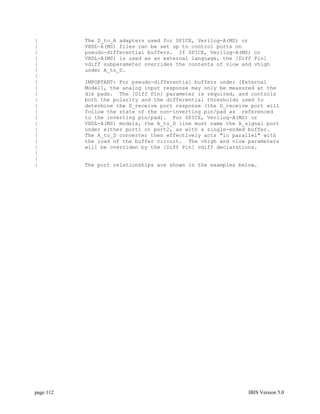 |          The D_to_A adapters used for SPICE, Verilog-A(MS) or
|          VHDL-A(MS) files can be set up to control ports on
|          pseudo-differential buffers. If SPICE, Verilog-A(MS) or
|          VHDL-A(MS) is used as an external language, the [Diff Pin]
|          vdiff subparameter overrides the contents of vlow and vhigh
|          under A_to_D.
|
|          IMPORTANT: For pseudo-differential buffers under [External
|          Model], the analog input response may only be measured at the
|          die pads. The [Diff Pin] parameter is required, and controls
|          both the polarity and the differential thresholds used to
|          determine the D_receive port response (the D_receive port will
|          follow the state of the non-inverting pin/pad as referenced
|          to the inverting pin/pad). For SPICE, Verilog-A(MS) or
|          VHDL-A(MS) models, the A_to_D line must name the A_signal port
|          under either port1 or port2, as with a single-ended buffer.
|          The A_to_D converter then effectively acts "in parallel" with
|          the load of the buffer circuit. The vhigh and vlow parameters
|          will be overriden by the [Diff Pin] vdiff declarations.
|
|
|          The port relationships are shown in the examples below.




page 112                                                       IBIS Version 5.0
 