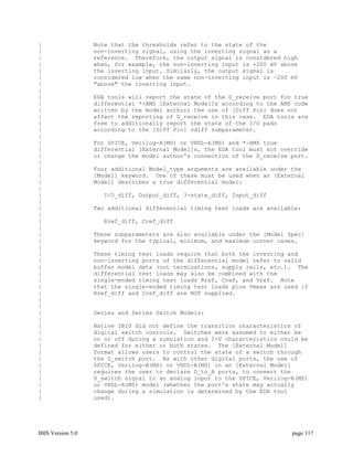 |                  Note that the thresholds refer to the state of the
|                  non-inverting signal, using the inverting signal as a
|                  reference. Therefore, the output signal is considered high
|                  when, for example, the non-inverting input is +200 mV above
|                  the inverting input. Similarly, the output signal is
|                  considered low when the same non-inverting input is -200 mV
|                  "above" the inverting input.
|
|                  EDA tools will report the state of the D_receive port for true
|                  differential *-AMS [External Model]s according to the AMS code
|                  written by the model author; the use of [Diff Pin] does not
|                  affect the reporting of D_receive in this case. EDA tools are
|                  free to additionally report the state of the I/O pads
|                  according to the [Diff Pin] vdiff subparameter.
|
|                  For SPICE, Verilog-A(MS) or VHDL-A(MS) and *-AMS true
|                  differential [External Model]s, the EDA tool must not override
|                  or change the model author's connection of the D_receive port.
|
|                  Four additional Model_type arguments are available under the
|                  [Model] keyword. One of these must be used when an [External
|                  Model] describes a true differential model:
|
|                    I/O_diff, Output_diff, 3-state_diff, Input_diff
|
|                  Two additional differential timing test loads are available:
|
|                    Rref_diff, Cref_diff
|
|                  These subparameters are also available under the [Model Spec]
|                  keyword for the typical, minimum, and maximum corner cases.
|
|                  These timing test loads require that both the inverting and
|                  non-inverting ports of the differential model refer to valid
|                  buffer model data (not terminations, supply rails, etc.). The
|                  differential test loads may also be combined with the
|                  single-ended timing test loads Rref, Cref, and Vref. Note
|                  that the single-ended timing test loads plus Vmeas are used if
|                  Rref_diff and Cref_diff are NOT supplied.
|
|
|                  Series and Series Switch Models:
|
|                  Native IBIS did not define the transition characteristics of
|                  digital switch controls. Switches were assumed to either be
|                  on or off during a simulation and I-V characteristics could be
|                  defined for either or both states. The [External Model]
|                  format allows users to control the state of a switch through
|                  the D_switch port. As with other digital ports, the use of
|                  SPICE, Verilog-A(MS) or VHDL-A(MS) in an [External Model]
|                  requires the user to declare D_to_A ports, to convert the
|                  D_switch signal to an analog input to the SPICE, Verilog-A(MS)
|                  or VHDL-A(MS) model (whether the port's state may actually
|                  change during a simulation is determined by the EDA tool
|                  used).




IBIS Version 5.0                                                            page 117
 