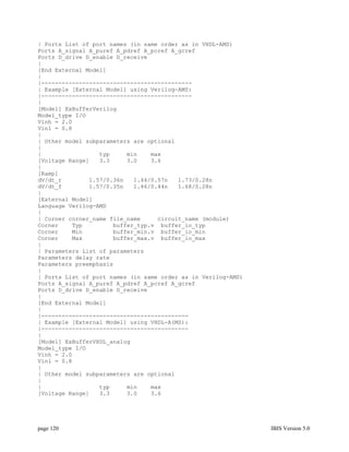 | Ports List of port names (in same order as in VHDL-AMS)
Ports A_signal A_puref A_pdref A_pcref A_gcref
Ports D_drive D_enable D_receive
|
[End External Model]
|
|--------------------------------------------
| Example [External Model] using Verilog-AMS:
|--------------------------------------------
|
[Model] ExBufferVerilog
Model_type I/O
Vinh = 2.0
Vinl = 0.8
|
| Other model subparameters are optional
|
|                 typ     min    max
[Voltage Range]   3.3     3.0    3.6
|
[Ramp]
dV/dt_r        1.57/0.36n   1.44/0.57n   1.73/0.28n
dV/dt_f        1.57/0.35n   1.46/0.44n   1.68/0.28n
|
[External Model]
Language Verilog-AMS
|
| Corner corner_name file_name     circuit_name (module)
Corner    Typ         buffer_typ.v buffer_io_typ
Corner    Min         buffer_min.v buffer_io_min
Corner    Max         buffer_max.v buffer_io_max
|
| Parameters List of parameters
Parameters delay rate
Parameters preemphasis
|
| Ports List of port names (in same order as in Verilog-AMS)
Ports A_signal A_puref A_pdref A_pcref A_gcref
Ports D_drive D_enable D_receive
|
[End External Model]
|
|-------------------------------------------
| Example [External Model] using VHDL-A(MS):
|-------------------------------------------
|
[Model] ExBufferVHDL_analog
Model_type I/O
Vinh = 2.0
Vinl = 0.8
|
| Other model subparameters are optional
|
|                 typ     min    max
[Voltage Range]   3.3     3.0    3.6




page 120                                                       IBIS Version 5.0
 