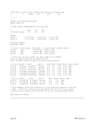 [Diff Pin] inv_pin vdiff tdelay_typ tdelay_min tdelay_max
1            2     200mV    0ns        0ns        0ns
|
| ...
|
[Model] Ext_SPICE_PDiff_Buff
Model_type I/O
|
| Other model subparameters are optional
|
|                 typ     min    max
[Voltage Range]   3.3     3.0    3.6
|
[Ramp]
dV/dt_r        1.57/0.36n   1.44/0.57n   1.73/0.28n
dV/dt_f        1.57/0.35n   1.46/0.44n   1.68/0.28n
|
[External Model]
Language SPICE
|
| Corner corner_name file_name     circuit_name (.subckt name)
Corner     Typ          diffio.spi diff_io_typ
Corner     Min          diffio.spi diff_io_min
Corner     Max          diffio.spi diff_io_max
|
| Ports List of port names (in same order as in SPICE)
Ports A_signal my_drive my_enable my_ref
Ports A_puref A_pdref A_pcref A_gcref A_gnd A_extref
|
| D_to_A d_port   port1      port2    vlow vhigh trise tfall corner_name
D_to_A    D_drive my_drive    my_ref   0.0 3.3    0.5n 0.3n Typ
D_to_A    D_drive my_drive    my_ref   0.0 3.0    0.6n 0.3n Min
D_to_A    D_drive my_drive    my_ref   0.0 3.6    0.4n 0.3n Max
D_to_A    D_enable my_enable A_pcref 0.0 3.3      0.5n 0.3n Typ
D_to_A    D_enable my_enable A_pcref 0.0 3.0      0.6n 0.3n Min
D_to_A    D_enable my_enable A_pcref 0.0 3.6      0.4n 0.3n Max
|
| A_to_D d_port     port1     port2     vlow vhigh corner_name
A_to_D    D_receive A_signal my_ref      0.8    2.0   Typ
A_to_D    D_receive A_signal my_ref      0.8    2.0   Min
A_to_D    D_receive A_signal my_ref      0.8    2.0   Max
|
| This example shows the evaluation of the received signals at the die
| pads. [Diff Pin] defines the interpretation of the A_to_D output
| polarity and levels and overrides the A_to_D settings shown above.
|
[End External Model]
|
|=============================================================================




page 124                                                            IBIS Version 5.0
 