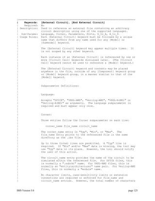 |=============================================================================
|    Keywords: [External Circuit], [End External Circuit]
|    Required: No
| Description: Used to reference an external file containing an arbitrary
|               circuit description using one of the supported languages.
| Sub-Params: Language, Corner, Parameters, Ports, D_to_A, A_to_D
| Usage Rules: Each [External Circuit] keyword must be followed by a unique
|               name that differs from any name used for any [Model] or
|               [Submodel] keyword.
|
|               The [External Circuit] keyword may appear multiple times. It
|               is not scoped by any other keyword.
|
|               Each instance of an [External Circuit] is referenced by one or
|               more [Circuit Call] keywords discussed later. (The [Circuit
|               Call] keyword cannot be used to reference a [Model] keyword.)
|
|               The [External Circuit] keyword and contents may be placed
|               anywhere in the file, outside of any [Component] keyword group
|               or [Model] keyword group, in a manner similar to that of the
|               [Model] keyword.
|
|
|               Subparameter Definitions:
|
|
|               Language:
|
|               Accepts "SPICE", "VHDL-AMS", "Verilog-AMS", "VHDL-A(MS)" or
|               "Verilog-A(MS)" as arguments. The Language subparameter is
|               required and must appear only once.
|
|
|               Corner:
|
|               Three entries follow the Corner subparameter on each line:
|
|                  corner_name file_name circuit_name
|
|               The corner_name entry is "Typ", "Min", or "Max". The
|               file_name entry points to the referenced file in the same
|               directory as the .ibs file.
|
|               Up to three Corner lines are permitted. A "Typ" line is
|               required. If "Min" and/or "Max" data is missing, the tool may
|               use "Typ" data in its place. However, the tool should notify
|               the user of this action.
|
|               The circuit_name entry provides the name of the circuit to be
|               simulated within the referenced file. For SPICE files, this
|               is normally a ".subckt" name. For VHDL-AMS files, this is
|               normally an "entity(architecture)" name pair. For Verilog-AMS
|               files, this is normally a "module" name.
|
|               No character limits, case-sensitivity limits or extension
|               conventions are required or enforced for file_name and
|               circuit_name entries. However, the total number of characters


IBIS Version 5.0                                                         page 125
 