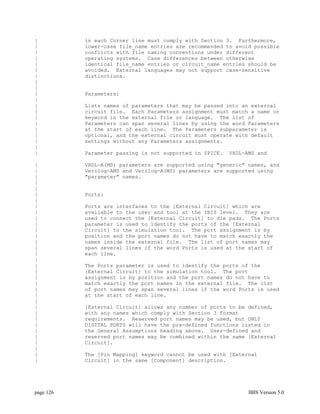 |          in each Corner line must comply with Section 3. Furthermore,
|          lower-case file_name entries are recommended to avoid possible
|          conflicts with file naming conventions under different
|          operating systems. Case differences between otherwise
|          identical file_name entries or circuit_name entries should be
|          avoided. External languages may not support case-sensitive
|          distinctions.
|
|
|          Parameters:
|
|          Lists names of parameters that may be passed into an external
|          circuit file. Each Parameters assignment must match a name or
|          keyword in the external file or language. The list of
|          Parameters can span several lines by using the word Parameters
|          at the start of each line. The Parameters subparameter is
|          optional, and the external circuit must operate with default
|          settings without any Parameters assignments.
|
|          Parameter passing is not supported in SPICE.   VHDL-AMS and

|          VHDL-A(MS) parameters are supported using "generic" names, and
|          Verilog-AMS and Verilog-A(MS) parameters are supported using
|          "parameter" names.
|
|
|          Ports:
|
|          Ports are interfaces to the [External Circuit] which are
|          available to the user and tool at the IBIS level. They are
|          used to connect the [External Circuit] to die pads. The Ports
|          parameter is used to identify the ports of the [External
|          Circuit] to the simulation tool. The port assignment is by
|          position and the port names do not have to match exactly the
|          names inside the external file. The list of port names may
|          span several lines if the word Ports is used at the start of
|          each line.
|
|          The Ports parameter is used to identify the ports of the
|          [External Circuit] to the simulation tool. The port
|          assignment is by position and the port names do not have to
|          match exactly the port names in the external file. The list
|          of port names may span several lines if the word Ports is used
|          at the start of each line.
|
|          [External Circuit] allows any number of ports to be defined,
|          with any names which comply with Section 3 format
|          requirements. Reserved port names may be used, but ONLY
|          DIGITAL PORTS will have the pre-defined functions listed in
|          the General Assumptions heading above. User-defined and
|          reserved port names may be combined within the same [External
|          Circuit].
|
|          The [Pin Mapping] keyword cannot be used with [External
|          Circuit] in the same [Component] description.




page 126                                                        IBIS Version 5.0
 