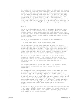 |          Any number of D_to_A subparameter lines is allowed, so long as
|          each contains a unique port name entry and at least one unique
|          port1 or port2 entry (i.e., several D_to_A declarations may
|          use the same reference node under port1 or port2). At least
|          one D_to_A line must be present, corresponding to the "Typ"
|          corner model, for each digital line to be converted.
|          Additional D_to_A lines for other corners may be omitted. In
|          this case, the typical corner D_to_A entries will apply to all
|          model corners and the "Typ" corner_name entry may be omitted.
|
|
|          A_to_D:
|
|          The A_to_D subparameter is used to generate a digital state
|          ('0', '1', or 'X') based on analog voltages from the SPICE,
|          Verilog-A(MS) or VHDL-A(MS) model or from the pad/pin. This
|          allows an analog signal from the external SPICE, Verilog-A(MS)
|          or VHDL-A(MS) circuit to be read as a digital signal by the
|          simulation tool.
|
|          The A_to_D subparameter is followed by six arguments:
|
|            d_port port1 port2 vlow vhigh corner_name
|
|          The d_port entry lists port names to be used for digital
|          signals going. As with D_to_A, the port1 entry would contain
|          a user-defined analog signal. Port2 would list another port
|          name to be used as a reference. The voltage measurements are
|          taken from the port1 entry with respect to the port2 entry.
|          These ports must also be named by the Ports subparameter.
|
|          The vlow and vhigh entries list the low and high analog
|          threshold voltage values. The reported digital state on
|          D_receive will be '0' if the measured voltage is lower than
|          the vlow value, '1' if above the vhigh value, and 'X'
|          otherwise.
|
|          The corner_name entry holds the name of the external model
|          corner being referenced, as listed under the Corner
|          subparameter.
|
|          Any number of A_to_D subparameter lines is allowed, so long
|          as each line contains at least one column entry which is
|          distinct from the column entries of all other lines. In
|          practice, this means that A_to_D subparameter lines describing
|          different corners will have identical port names. Other kinds
|          of variations described through A_to_D subparameter lines
|          should use unique port names. For example, a user may wish
|          to create additional A_to_D converters for individual analog
|          signals to monitor common mode behaviors on differential
|          buffers.
|
|          At least one A_to_D line must be supplied corresponding to the
|          "Typ" corner model. Other A_to_D lines for other corners may
|          be omitted. In this case, the typical corner D_to_A entries
|          will apply to all model corners.




page 128                                                       IBIS Version 5.0
 