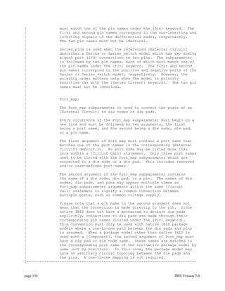 |               must match one of the pin names under the [Pin] keyword. The
|               first and second pin names correspond to the non-inverting and
|               inverting signals of the differential model, respectively.
|               The two pin names must not be identical.
|
|               Series_pins is used when the referenced [External Circuit]
|               describes a Series or Series_switch model which has two analog
|               signal port (I/O) connections to two pins. The subparameter
|               is followed by two pin names, each of which must match one of
|               the pin names under the [Pin] keyword. The first and second
|               pin names correspond to the positive and negative ports of the
|               Series or Series_switch model, respectively. However, the
|               polarity order matters only when the model is polarity
|               sensitive (as with the [Series Current] keyword). The two pin
|               names must not be identical.
|
|
|               Port_map:
|
|               The Port_map subparameter is used to connect the ports of an
|               [External Circuit] to die nodes or die pads.
|
|               Every occurrence of the Port_map subparameter must begin on a
|               new line and must be followed by two arguments, the first
|               being a port name, and the second being a die node, die pad,
|               or a pin name.
|
|               The first argument of Port_map must contain a port name that
|               matches one of the port names in the corresponding [External
|               Circuit] definition. No port name may be listed more than
|               once within a [Circuit Call] statement. Only those port names
|               need to be listed with the Port_map subparameter which are
|               connected to a die node or a die pad. This includes reserved
|               and/or user-defined port names.
|
|               The second argument of the Port_map subparameter contains
|               the name of a die node, die pad, or a pin. The names of die
|               nodes, die pads, and pins may appear multiple times as
|               Port_map subparameter arguments within the same [Circuit
|               Call] statement to signify a common connection between
|               multiple ports, such as common voltage supply.
|
|               Please note that a pin name in the second argument does not
|               mean that the connection is made directly to the pin. Since
|               native IBIS does not have a mechanism to declare die pads
|               explicitly, connections to die pads are made through their
|               corresponding pin names (listed under the [Pin] keyword).
|               This convention must only be used with native IBIS package
|               models where a one-to-one path between the die pads and pins
|               is assumed. When a package model other than native IBIS is
|               used with a [Component], the second argument of Port_map must
|               have a die pad or die node name. These names are matched to
|               the corresponding port name of the non-native package model by
|               name (not by position). In this case, the package model may
|               have an arbitrary circuit topology between the die pads and
|               the pins. A one-to-one mapping is not required.
|-----------------------------------------------------------------------------


page 134                                                            IBIS Version 5.0
 