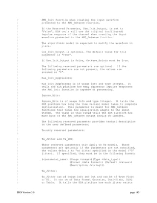 |                  AMI_Init function when creating the input waveform
|                  presented to the AMI_Getwave function.
|
|                  If the Reserved Parameter, Use_Init_Output, is set to
|                  "False", EDA tools will use the original (unfiltered)
|                  impulse response of the channel when creating the input
|                  waveform presented to the AMI_Getwave function.
|
|                  The algorithmic model is expected to modify the waveform in
|                  place.
|
|                  Use_Init_Output is optional. The default value for this
|                  parameter is "True".
|
|                  If Use_Init_Output is False, GetWave_Exists must be True.
|
|                  The following reserved parameters are optional. If the
|                  following parameters are not present, the values are
|                  assumed as “0”.
|
|                  Max_Init_Aggressors:
|
|                  Max_Init_Aggressors is of usage Info and type Integer. It
|                  tells the EDA platform how many aggressor Impulse Responses
|                  the AMI_Init function is capable of processing.
|
|                  Ignore_Bits:
|
|                  Ignore_Bits is of usage Info and type Integer. It tells the
|                  EDA platform how long the time variant model takes to complete
|                  initialization. This parameter is meant for AMI_GetWave
|                  functions that model how equalization adapts to the input
|                  stream. The value in this field tells the EDA platform how
|                  many bits of the AMI_Getwave output should be ignored.
|
|                  The following reserved parameter provides textual description
|                  to the user defined parameters.
|
|                  Tx-only reserved parameters:
|

|                  Tx_Jitter and Tx_DCD
|
|                  These reserved parameters only apply to Tx models. These
|                  parameters are optional; if the parameters are not specified,
|                  the values default to “no jitter specified in the model (“0”
|                  jitter). If specified, they must be in the following format:
|
|                  (<parameter_name> (Usage <usage>)(Type <data_type>)
|                                    (Format <data format>) (Default <values>)
|                                    (Description <string>))
|
|                  Tx_Jitter:
|
|                  Tx_Jitter can of Usage Info and Out and can be of Type Float
|                  or UI. It can be of Data Format Gaussian, Dual-Dirac, DjRj
|                  or Table. It tells the EDA platform how much jitter exists


IBIS Version 5.0                                                               page 145
 