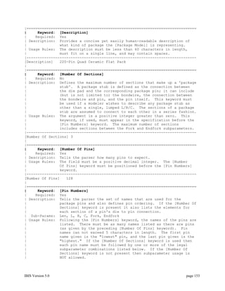 |=============================================================================
|     Keyword: [Description]
|    Required: Yes
| Description: Provides a concise yet easily human-readable description of
|               what kind of package the [Package Model] is representing.
| Usage Rules: The description must be less than 60 characters in length,
|               must fit on a single line, and may contain spaces.
|-----------------------------------------------------------------------------
[Description]   220-Pin Quad Ceramic Flat Pack
|
|=============================================================================
|     Keyword: [Number Of Sections]
|    Required: No
| Description: Defines the maximum number of sections that make up a 'package
|               stub'. A package stub is defined as the connection between
|               the die pad and the corresponding package pin; it can include
|               (but is not limited to) the bondwire, the connection between
|               the bondwire and pin, and the pin itself. This keyword must
|               be used if a modeler wishes to describe any package stub as
|               other than a single, lumped L/R/C. The sections of a package
|               stub are assumed to connect to each other in a series fashion.
| Usage Rules: The argument is a positive integer greater than zero. This
|               keyword, if used, must appear in the specification before the
|               [Pin Numbers] keyword. The maximum number of sections
|               includes sections between the Fork and Endfork subparameters.
|-----------------------------------------------------------------------------
[Number Of Sections] 3
|
|=============================================================================
|     Keyword: [Number Of Pins]
|    Required: Yes
| Description: Tells the parser how many pins to expect.
| Usage Rules: The field must be a positive decimal integer. The [Number
|               Of Pins] keyword must be positioned before the [Pin Numbers]
|               keyword.
|-----------------------------------------------------------------------------
[Number Of Pins]   128
|
|=============================================================================
|     Keyword: [Pin Numbers]
|    Required: Yes
| Description: Tells the parser the set of names that are used for the
|               package pins and also defines pin ordering. If the [Number Of
|               Sections] keyword is present it also lists the elements for
|               each section of a pin's die to pin connection.
| Sub-Params: Len, L, R, C, Fork, Endfork
| Usage Rules: Following the [Pin Numbers] keyword, the names of the pins are
|               listed. There must be as many names listed as there are pins
|               (as given by the preceding [Number Of Pins] keyword). Pin
|               names can not exceed 5 characters in length. The first pin
|               name given is the "lowest" pin, and the last pin given is the
|               "highest." If the [Number Of Sections] keyword is used then
|               each pin name must be followed by one or more of the legal
|               subparameter combinations listed below. If the [Number Of
|               Sections] keyword is not present then subparameter usage is
|               NOT allowed.




IBIS Version 5.0                                                         page 153
 