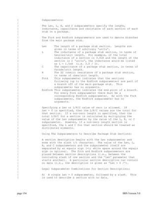 |          Subparameters:
|
|          The Len, L, R, and C subparameters specify the length,
|          inductance, capacitance and resistance of each section of each
|          stub on a package.
|
|          The Fork and Endfork subparameters are used to denote branches
|          from the main package stub.
|
|          Len     The length of a package stub section. Lengths are
|                  given in terms of arbitrary 'units'.
|          L       The inductance of a package stub section, in terms of
|                  henries/unit length. For example, if the total
|                  inductance of a section is 3.0nH and the length of the
|                  section is 2 'units', the inductance would be listed
|                  as L = 1.5nH (i.e. 3.0 / 2).
|          C       The capacitance of a package stub section, in terms of
|                  farads/unit length.
|          R       The DC (ohmic) resistance of a package stub section,
|                  in terms of ohms/unit length.
|          Fork    This subparameter indicates that the sections
|                  following (up to the Endfork subparameter) are part of
|                  a branch off of the main package stub. This
|                  subparameter has no arguments.
|          Endfork This subparameter indicates the end point of a branch.
|                  For every Fork subparameter there must be a
|                  corresponding Endfork subparameter. As with the Fork
|                  subparameter, the Endfork subparameter has no
|                  arguments.
|
|          Specifying a Len or L/R/C value of zero is allowed. If
|          Len = 0 is specified, then the L/R/C values are the total for
|          that section. If a non-zero length is specified, then the
|          total L/R/C for a section is calculated by multiplying the
|          value of the Len subparameter by the value of the L, R, or C
|          subparameter. However, if a non-zero length section is
|          specified, the L and C for that section should be treated as
|          distributed elements.
|
|          Using The Subparameters to Describe Package Stub Sections:
|
|          A section description begins with the Len subparameter and
|          ends with the slash (/) character. The value of the Len, L,
|          R, and C subparameters and the subparameter itself are
|          separated by an equals sign (=); white space around the equals
|          sign is optional. The Fork and Endfork subparameters are
|          placed between section descriptions (i.e., between the
|          concluding slash of one section and the 'Len' parameter that
|          starts another). A particular section description can contain
|          no data (i.e., the description is given as 'Len = 0 /').
|
|          Legal Subparameter Combinations for Section Descriptions:
|
|          A) A single Len = 0 subparameter, followed by a slash.    This
|          is used to describe a section with no data.




page 154                                                       IBIS Version 5.0
 