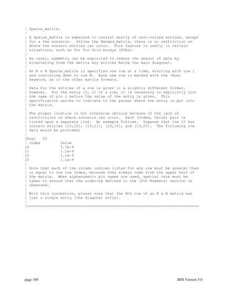 | Sparse_matrix:
|
| A Sparse_matrix is expected to consist mostly of zero-valued entries, except
| for a few nonzeros. Unlike the Banded_matrix, there is no restriction on
| where the nonzero entries can occur. This feature is useful in certain
| situations, such as for Pin Grid Arrays (PGAs).
|
| As usual, symmetry can be exploited to reduce the amount of data by
| eliminating from the matrix any entries below the main diagonal.
|
| An N x N Sparse_matrix is specified one row at a time, starting with row 1
| and continuing down to row N. Each new row is marked with the [Row]
| keyword, as in the other matrix formats.
|
| Data for the entries of a row is given in a slightly different format,
| however. For the entry [I, J] of a row, it is necessary to explicitly list
| the name of pin J before the value of the entry is given. This
| specification serves to indicate to the parser where the entry is put into
| the matrix.
|
| The proper location is not otherwise obvious because of the lack of
| restrictions on where nonzeros can occur. Each (Index, Value) pair is
| listed upon a separate line. An example follows. Suppose that row 10 has
| nonzero entries [10,10], [10,11], [10,15], and [10,25]. The following row
| data would be provided:
|
[Row]   10
| Index         Value
10              5.7e-9
11              1.1e-9
15              1.1e-9
25              1.1e-9
|
| Note that each of the column indices listed for any row must be greater than
| or equal to the row index, because they always come from the upper half of
| the matrix. When alphanumeric pin names are used, special care must be
| taken to ensure that the ordering defined in the [Pin Numbers] section is
| observed.
|
| With this convention, please note that the Nth row of an N x N matrix has
| just a single entry (the diagonal entry).
|
|=============================================================================




page 160                                                            IBIS Version 5.0
 