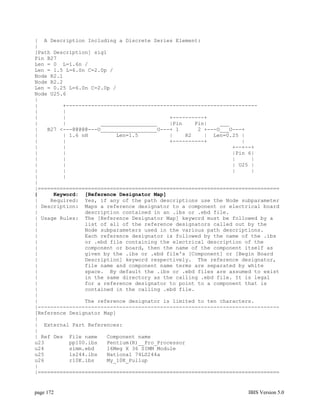 | A Description Including a Discrete Series Element:
|
[Path Description] sig1
Pin B27
Len = 0 L=1.6n /
Len = 1.5 L=6.0n C=2.0p /
Node R2.1
Node R2.2
Len = 0.25 L=6.0n C=2.0p /
Node U25.6
|
|        +-------------------------------------------------------------
|        |
|        |                                 +----------+
|        |           __________________    |Pin    Pin|    ___
|   B27 <---@@@@@---O__________________O---+ 1      2 +---O___O---+
|        | 1.6 nH         Len=1.5          |    R2    | Len=0.25 |
|        |                                 +----------+           |
|        |                                                     +--+--+
|        |                                                     |Pin 6|
|        |                                                     |     |
|        |                                                     | U25 |
|        |                                                     |     |
|        |
|
|=============================================================================
|     Keyword: [Reference Designator Map]
|    Required: Yes, if any of the path descriptions use the Node subparameter
| Description: Maps a reference designator to a component or electrical board
|               description contained in an .ibs or .ebd file.
| Usage Rules: The [Reference Designator Map] keyword must be followed by a
|               list of all of the reference designators called out by the
|               Node subparameters used in the various path descriptions.
|               Each reference designator is followed by the name of the .ibs
|               or .ebd file containing the electrical description of the
|               component or board, then the name of the component itself as
|               given by the .ibs or .ebd file's [Component] or [Begin Board
|               Description] keyword respectively. The reference designator,
|               file name and component name terms are separated by white
|               space. By default the .ibs or .ebd files are assumed to exist
|               in the same directory as the calling .ebd file. It is legal
|               for a reference designator to point to a component that is
|               contained in the calling .ebd file.
|
|               The reference designator is limited to ten characters.
|-----------------------------------------------------------------------------
[Reference Designator Map]
|
| External Part References:
|
| Ref Des File name    Component name
u23        pp100.ibs   Pentium(R)__Pro_Processor
u24        simm.ebd    16Meg X 36 SIMM Module
u25        ls244.ibs   National 74LS244a
u26        r10K.ibs    My_10K_Pullup
|
|=============================================================================


page 172                                                            IBIS Version 5.0
 