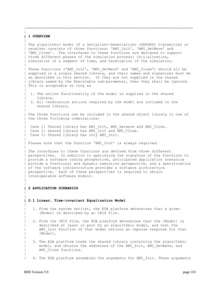 |=============================================================================
|
| 1 OVERVIEW
|
| The algorithmic model of a Serializer-Deserializer (SERDES) transmitter or
| receiver consists of three functions: ‘AMI_Init’, ‘AMI_GetWave’ and
| ‘AMI_Close’. The interfaces to these functions are designed to support
| three different phases of the simulation process: initialization,
| simulation of a segment of time, and termination of the simulation.
|
| These functions (‘AMI_Init’, ‘AMI_GetWave’ and ‘AMI_Close’) should all be
| supplied in a single shared library, and their names and signatures must be
| as described in this section. If they are not supplied in the shared
| library named by the Executable sub-parameter, then they shall be ignored.
| This is acceptable so long as
|
| 1. The entire functionality of the model is supplied in the shared
|     library.
| 2. All termination actions required by the model are included in the
|     shared library.
|
| The three functions can be included in the shared object library in one of
| the three following combinations:
|
| Case 1: Shared library has AMI_Init, AMI_Getwave and AMI_Close.
| Case 2: shared library has AMI_Init and AMI_Close.
| Case 3: Shared library has only AMI_Init.
|
| Please note that the function ‘AMI_Init’ is always required.
|
| The interfaces to these functions are defined from three different
| perspectives. In addition to specifying the signature of the functions to
| provide a software coding perspective, anticipated application scenarios
| provide a functional and dynamic execution perspective, and a specification
| of the software infrastructure provides a software architecture
| perspective. Each of these perspectives is required to obtain
| interoperable software models.
|
|
| 2 APPLICATION SCENARIOS
|
|
| 2.1 Linear, Time-invariant Equalization Model
|
|   1. From the system netlist, the EDA platform determines that a given
|      [Model] is described by an IBIS file.
|
|   2. From the IBIS file, the EDA platform determines that the [Model] is
|      described at least in part by an algorithmic model, and that the
|      AMI_Init function of that model returns an impulse response for that
|      [Model].
|
|   3. The EDA platform loads the shared library containing the algorithmic
|      model, and obtains the addresses of the AMI_Init, AMI_GetWave, and
|      AMI_Close functions.
|
|   4. The EDA platform assembles the arguments for AMI_Init. These arguments


IBIS Version 5.0                                                         page 181
 