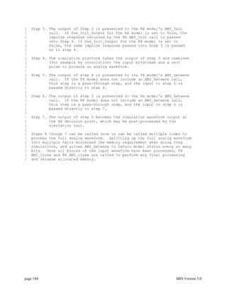 |   Step 3. The output of Step 2 is presented to the RX model's AMI_Init
|           call. If Use_Init_Output for the RX model is set to True, the
|           impulse response returned by the RX AMI_Init call is passed
|           onto Step 4. If Use_Init_Output for the RX model is set to
|           False, the same impulse response passed into Step 3 is passed
|           on to step 4.
|
|   Step 4. The simulation platform takes the output of step 3 and combines
|           (for example by convolution) the input bitstream and a unit
|           pulse to produce an analog waveform.
|
|   Step 5. The output of step 4 is presented to the TX model's AMI_Getwave
|           call. If the TX model does not include an AMI_Getwave call,
|           this step is a pass-through step, and the input to step 5 is
|           passed directly to step 6.
|
|   Step 6. The output of step 5 is presented to the RX model's AMI_Getwave
|           call. If the RX model does not include an AMI_Getwave call,
|           this step is a pass-through step, and the input to step 6 is
|           passed directly to step 7.
|
|   Step 7. The output of step 6 becomes the simulation waveform output at
|           the RX decision point, which may be post-processed by the
|           simulation tool.
|
|   Steps 4 though 7 can be called once or can be called multiple times to
|   process the full analog waveform. Splitting up the full analog waveform
|   into mulitple calls minimized the memory requirement when doing long
|   simulations, and allows AMI_Getwave to return model status every so many
|   bits. Once all blocks of the input waveform have been processed, TX
|   AMI_Close and RX AMI_close are called to perform any final processing
|   and release allocated memory.




page 184                                                             IBIS Version 5.0
 