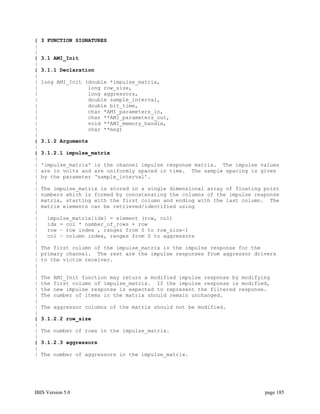 |   3 FUNCTION SIGNATURES
|
|
|   3.1 AMI_Init
|
|   3.1.1 Declaration
|
|   long AMI_Init (double *impulse_matrix,
|                  long row_size,
|                  long aggressors,
|                  double sample_interval,
|                  double bit_time,
|                  char *AMI_parameters_in,
|                  char **AMI_parameters_out,
|                  void **AMI_memory_handle,
|                  char **msg)
|
|   3.1.2 Arguments
|
|   3.1.2.1 impulse_matrix
|
|   'impulse_matrix' is the channel impulse response matrix. The impulse values
|   are in volts and are uniformly spaced in time. The sample spacing is given
|   by the parameter ‘sample_interval’.
|
|   The impulse_matrix is stored in a single dimensional array of floating point
|   numbers which is formed by concatenating the columns of the impulse response
|   matrix, starting with the first column and ending with the last column. The
|   matrix elements can be retrieved/identified using
|
|    impulse_matrix[idx] = element (row, col)
|    idx = col * number_of_rows + row
|    row – row index , ranges from 0 to row_size-1
|    col – column index, ranges from 0 to aggressors
|
|   The first column of the impulse_matrix is the impulse response for the
|   primary channel. The rest are the impulse responses from aggressor drivers
|   to the victim receiver.
|
|
|   The   AMI_Init function may return a modified impulse response by modifying
|   the   first column of impulse_matrix. If the impulse response is modified,
|   the   new impulse response is expected to represent the filtered response.
|   The   number of items in the matrix should remain unchanged.
|
|   The aggressor columns of the matrix should not be modified.
|
|   3.1.2.2 row_size
|
|   The number of rows in the impulse_matrix.
|
|   3.1.2.3 aggressors
|
|   The number of aggressors in the impulse_matrix.




IBIS Version 5.0                                                             page 185
 