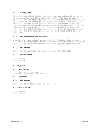 |   3.2.2.3 clock_times
|
|   Vector to return clock times. The clock times are referenced to the start
|   of the simulation (the first AMI_GetWave call). The time is always
|   greater or equal to zero. The last clock is indicated by putting a value
|   of -1 at the end of clocks for the current wave sample. The clock_time
|   vector is allocated by the EDA platform and is guaranteed to be greater
|   than the number of clocks expected during the AMI_GetWave call. The clock
|   times are the times at which clock signal at the output of the clock
|   recovery loop crosses the logic threshold. It is to be assumed that the
|   input data signal is sampled at exactly one half clock period after a
|   clock time.
|
|   3.2.2.4 AMI_parameters_out (optional)
|
|   A handle to a ‘tree string’ as described in 1.3.1.2.6. This is used by the
|   algorithmic model to return dynamic information and parameters. The memory
|   for this string is to be allocated and deleted by the algorithmic model.
|
|   3.2.2.5 AMI_memory
|
|   This is the memory which was allocated during the init call.
|
|   3.2.2.6 Return Value
|
|   1 for success
|   0 for failure
|
|
|   3.3 AMI_Close
|
|   3.3.1 Declaration
|
|    long AMI_Close(void * AMI_memory);
|
|   3.3.2 Arguments
|
|   3.3.2.1 AMI_memory
|
|   Same as for AMI_GetWave.   See section 3.2.2.5.
|
|   3.3.3 Return Value
|
|   1 for success
|   0 for failure




IBIS Version 5.0                                                          page 189
 