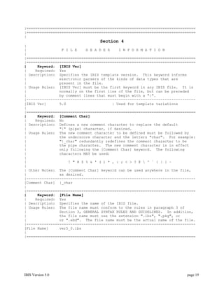 |=============================================================================
|=============================================================================
|
                                  Section 4
|
|                F I L E    H E A D E R    I N F O R M A T I O N
|
|=============================================================================
|=============================================================================
|     Keyword: [IBIS Ver]
|    Required: Yes
| Description: Specifies the IBIS template version. This keyword informs
|               electronic parsers of the kinds of data types that are
|               present in the file.
| Usage Rules: [IBIS Ver] must be the first keyword in any IBIS file. It is
|               normally on the first line of the file, but can be preceded
|               by comment lines that must begin with a "|".
|-----------------------------------------------------------------------------
[IBIS Ver]      5.0                     | Used for template variations
|
|=============================================================================
|     Keyword: [Comment Char]
|    Required: No
| Description: Defines a new comment character to replace the default
|               "|" (pipe) character, if desired.
| Usage Rules: The new comment character to be defined must be followed by
|               the underscore character and the letters "char". For example:
|               "|_char" redundantly redefines the comment character to be
|               the pipe character. The new comment character is in effect
|               only following the [Comment Char] keyword. The following
|               characters MAY be used:
|
|                   ! " # $ % & ' ( ) * , : ; < > ? @  ^ ` { | } ~
|
| Other Notes: The [Comment Char] keyword can be used anywhere in the file,
|               as desired.
|-----------------------------------------------------------------------------
[Comment Char] |_char
|
|=============================================================================
|     Keyword: [File Name]
|    Required: Yes
| Description: Specifies the name of the IBIS file.
| Usage Rules: The file name must conform to the rules in paragraph 3 of
|               Section 3, GENERAL SYNTAX RULES AND GUIDELINES. In addition,
|               the file name must use the extension ".ibs", ".pkg", or
|               or ".ebd". The file name must be the actual name of the file.
|-----------------------------------------------------------------------------
[File Name]     ver5_0.ibs
|
|=============================================================================




IBIS Version 5.0                                                          page 19
 