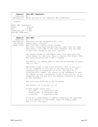 |=============================================================================
|     Keyword: [End EMI Component]
|    Required: No
| Description: Marks the end of the Component EMI parameters.
|-----------------------------------------------------------------------------
| Example:
|
[Begin EMI Component]
Domain           Digital
Cpd            = 6.4pF
C_Heatsink_gnd = 3.4pF
[End EMI Component]
|
|=============================================================================
|     Keyword: [Pin EMI]
|    Required: No
| Description: Specifies the EMI parameters for a Pin.
| Sub-Params: domain_name, clock_div
| Usage Rules: Each line must contain three columns.
|               The first column must contain the pin name. This pin name
|               must match a pin name in the [Pin] keyword. (The pin name
|               is the first column in the [Pin] record.)
|
|               The second column is the domain name. This specifies the
|               clock domain for that pin. This is used by [Pin Domain EMI].
|               The field should be set to NA if unused.
|
|               The default for domain_name is that the percentage of power
|               used is 100%.
|
|               The third column is the clock division. This is the ratio
|               of the frequency at this pin to the reference pin. The
|               reference pin is always set to "1.0". The ratio is a
|               floating point number. The choice of the reference in does
|               not matter as this information is pin to pin ratios. It is
|               suggested that the pin with the maximum frequency is chosen
|               as the reference.
|
|               The field should be set to NA if unused.
|
|               The default for clock_div is 1.0
|
|               Column length limits are:
|                  pin_name      5 characters max
|                  domain_name 20 characters max
|                  clock_div     5 characters max
|
|               It is not a requirement to specify every pin. An undefined
|               pin will default to 100% power usage for Domain_name,
|               and 1.0 for clock_div.
|
|=============================================================================




IBIS Version 5.0                                                         page 193
 