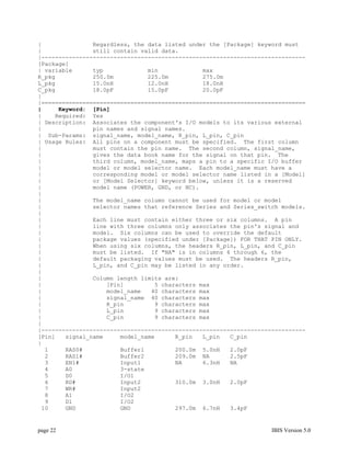 |               Regardless, the data listed under the [Package] keyword must
|               still contain valid data.
|-----------------------------------------------------------------------------
[Package]
| variable      typ             min             max
R_pkg           250.0m          225.0m          275.0m
L_pkg           15.0nH          12.0nH          18.0nH
C_pkg           18.0pF          15.0pF          20.0pF
|
|=============================================================================
|     Keyword: [Pin]
|    Required: Yes
| Description: Associates the component's I/O models to its various external
|               pin names and signal names.
| Sub-Params: signal_name, model_name, R_pin, L_pin, C_pin
| Usage Rules: All pins on a component must be specified. The first column
|               must contain the pin name. The second column, signal_name,
|               gives the data book name for the signal on that pin. The
|               third column, model_name, maps a pin to a specific I/O buffer
|               model or model selector name. Each model_name must have a
|               corresponding model or model selector name listed in a [Model]
|               or [Model Selector] keyword below, unless it is a reserved
|               model name (POWER, GND, or NC).
|
|               The model_name column cannot be used for model or model
|               selector names that reference Series and Series_switch models.
|
|               Each line must contain either three or six columns. A pin
|               line with three columns only associates the pin's signal and
|               model. Six columns can be used to override the default
|               package values (specified under [Package]) FOR THAT PIN ONLY.
|               When using six columns, the headers R_pin, L_pin, and C_pin
|               must be listed. If "NA" is in columns 4 through 6, the
|               default packaging values must be used. The headers R_pin,
|               L_pin, and C_pin may be listed in any order.
|
|               Column length limits are:
|                   [Pin]         5 characters max
|                   model_name   40 characters max
|                   signal_name 40 characters max
|                   R_pin         9 characters max
|                   L_pin         9 characters max
|                   C_pin         9 characters max
|
|-----------------------------------------------------------------------------
[Pin]   signal_name     model_name      R_pin   L_pin   C_pin
|
  1     RAS0#           Buffer1         200.0m 5.0nH    2.0pF
  2     RAS1#           Buffer2         209.0m NA       2.5pF
  3     EN1#            Input1          NA      6.3nH   NA
  4     A0              3-state
  5     D0              I/O1
  6     RD#             Input2          310.0m 3.0nH    2.0pF
  7     WR#             Input2
  8     A1              I/O2
  9     D1              I/O2
 10     GND             GND             297.0m 6.7nH    3.4pF


page 22                                                             IBIS Version 5.0
 
