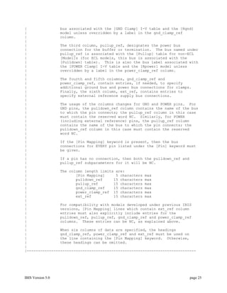 |               bus associated with the [GND Clamp] I-V table and the [Rgnd]
|               model unless overridden by a label in the gnd_clamp_ref
|               column.
|
|               The third column, pullup_ref, designates the power bus
|               connection for the buffer or termination. The bus named under
|               pullup_ref is associated with the [Pullup] table for non-ECL
|               [Model]s (for ECL models, this bus is associated with the
|               [Pulldown] table). This is also the bus label associated with
|               the [POWER Clamp] I-V table and the [Rpower] model unless
|               overridden by a label in the power_clamp_ref column.
|
|               The fourth and fifth columns, gnd_clamp_ref and
|               power_clamp_ref, contain entries, if needed, to specify
|               additional ground bus and power bus connections for clamps.
|               Finally, the sixth column, ext_ref, contains entries to
|               specify external reference supply bus connections.
|
|               The usage of the columns changes for GND and POWER pins. For
|               GND pins, the pulldown_ref column contains the name of the bus
|               to which the pin connects; the pullup_ref column in this case
|               must contain the reserved word NC. Similarly, for POWER
|               (including external reference) pins, the pullup_ref column
|               contains the name of the bus to which the pin connects; the
|               pulldown_ref column in this case must contain the reserved
|               word NC.
|
|               If the [Pin Mapping] keyword is present, then the bus
|               connections for EVERY pin listed under the [Pin] keyword must
|               be given.
|
|               If a pin has no connection, then both the pulldown_ref and
|               pullup_ref subparameters for it will be NC.
|
|               The column length limits are:
|                      [Pin Mapping]     5 characters max
|                      pulldown_ref     15 characters max
|                      pullup_ref       15 characters max
|                      gnd_clamp_ref    15 characters max
|                      power_clamp_ref 15 characters max
|                      ext_ref          15 characters max
|
|               For compatibility with models developed under previous IBIS
|               versions, [Pin Mapping] lines which contain ext_ref column
|               entries must also explicitly include entries for the
|               pulldown_ref, pullup_ref, gnd_clamp_ref and power_clamp_ref
|               columns. These entries can be NC, as explained above.
|
|               When six columns of data are specified, the headings
|               gnd_clamp_ref, power_clamp_ref and ext_ref must be used on
|               the line containing the [Pin Mapping] keyword. Otherwise,
|               these headings can be omitted.
|
|----------------------------------------------------------------------------




IBIS Version 5.0                                                          page 25
 