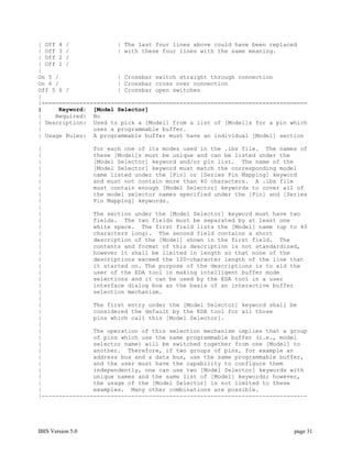 | Off 4 /              | The last four lines above could have been replaced
| Off 3 /              | with these four lines with the same meaning.
| Off 2 /
| Off 1 /
|
On 5 /                 | Crossbar switch straight through connection
On 6 /                 | Crossbar cross over connection
Off 5 6 /              | Crossbar open switches
|
|=============================================================================
|     Keyword: [Model Selector]
|    Required: No
| Description: Used to pick a [Model] from a list of [Model]s for a pin which
|               uses a programmable buffer.
| Usage Rules: A programmable buffer must have an individual [Model] section

|               for each one of its modes used in the .ibs file. The names of
|               these [Model]s must be unique and can be listed under the
|               [Model Selector] keyword and/or pin list. The name of the
|               [Model Selector] keyword must match the corresponding model
|               name listed under the [Pin] or [Series Pin Mapping] keyword
|               and must not contain more than 40 characters. A .ibs file
|               must contain enough [Model Selector] keywords to cover all of
|               the model selector names specified under the [Pin] and [Series
|               Pin Mapping] keywords.
|
|               The section under the [Model Selector] keyword must have two
|               fields. The two fields must be separated by at least one
|               white space. The first field lists the [Model] name (up to 40
|               characters long). The second field contains a short
|               description of the [Model] shown in the first field. The
|               contents and format of this description is not standardized,
|               however it shall be limited in length so that none of the
|               descriptions exceed the 120-character length of the line that
|               it started on. The purpose of the descriptions is to aid the
|               user of the EDA tool in making intelligent buffer mode
|               selections and it can be used by the EDA tool in a user
|               interface dialog box as the basis of an interactive buffer
|               selection mechanism.
|
|               The first entry under the [Model Selector] keyword shall be
|               considered the default by the EDA tool for all those
|               pins which call this [Model Selector].
|
|               The operation of this selection mechanism implies that a group
|               of pins which use the same programmable buffer (i.e., model
|               selector name) will be switched together from one [Model] to
|               another. Therefore, if two groups of pins, for example an
|               address bus and a data bus, use the same programmable buffer,
|               and the user must have the capability to configure them
|               independently, one can use two [Model Selector] keywords with
|               unique names and the same list of [Model] keywords; however,
|               the usage of the [Model Selector] is not limited to these
|               examples. Many other combinations are possible.
|-----------------------------------------------------------------------------




IBIS Version 5.0                                                          page 31
 