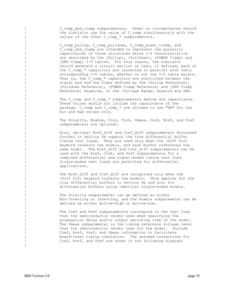 |                  C_comp_gnd_clamp subparameters. Under no circumstances should
|                  the simulator use the value of C_comp simultaneously with the
|                  values of the other C_comp_* subparameters.
|
|                  C_comp_pullup, C_comp_pulldown, C_comp_power_clamp, and
|                  C_comp_gnd_clamp are intended to represent the parasitic
|                  capacitances of those structures whose I-V characteristics
|                  are described by the [Pullup], [Pulldown], [POWER Clamp] and
|                  [GND Clamp] I-V tables. For this reason, the simulator
|                  should generate a circuit netlist so that, if defined, each of
|                  the C_comp_* capacitors are connected in parallel with their
|                  corresponding I-V tables, whether or not the I-V table exists.
|                  That is, the C_comp_* capacitors are positioned between the
|                  signal pad and the nodes defined by the [Pullup Reference],
|                  [Pulldown Reference], [POWER Clamp Reference] and [GND Clamp
|                  Reference] keywords, or the [Voltage Range] keyword and GND.
|
|                  The C_comp and C_comp_* subparameters define die capacitance.
|                  These values should not include the capacitance of the
|                  package. C_comp and C_comp_* are allowed to use "NA" for the
|                  min and max values only.
|
|                  The Polarity, Enable, Vinl, Vinh, Vmeas, Cref, Rref, and Vref
|                  subparameters are optional.
|
|                  Also, optional Rref_diff and Cref_diff subparameters discussed
|                  further in Section 6b support the true differential buffer
|                  timing test loads. They are used only when the [Diff Pin]
|                  keyword connects two models, and each buffer references the
|                  same model. The Rref_diff and Cref_diff subparameters can be
|                  used with the Rref, Cref, and Vref subparameters for a
|                  combined differential and signal-ended timing test load.
|                  Single-ended test loads are permitted for differential
|                  applications.
|
|                  The Rref_diff and Cref_diff are recognized only when the
|                  [Diff Pin] keyword connects the models. This applies for the
|                  true differential buffers in Section 6b and also for
|                  differential buffers using identical single-ended models.
|
|                  The Polarity subparameter can be defined as either
|                  Non-Inverting or Inverting, and the Enable subparameter can be
|                  defined as either Active-High or Active-Low.
|
|                  The Cref and Rref subparameters correspond to the test load
|                  that the semiconductor vendor uses when specifying the
|                  propagation delay and/or output switching time of the model.
|                  The Vmeas subparameter is the timing reference voltage level
|                  that the semiconductor vendor uses for the model. Include
|                  Cref, Rref, Vref, and Vmeas information to facilitate
|                  board-level timing simulation. The assumed connections for
|                  Cref, Rref, and Vref are shown in the following diagram:
|




IBIS Version 5.0                                                             page 35
 