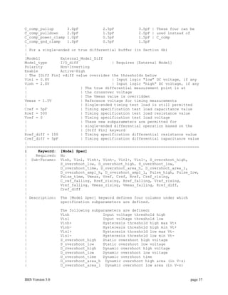 C_comp_pullup      3.0pF           2.5pF           3.5pF | These four can be
C_comp_pulldown    2.0pF           1.5pF           2.5pF | used instead of
C_comp_power_clamp 1.0pF           0.5pF           1.5pF | C_comp
C_comp_gnd_clamp   1.0pF           0.5pF           1.5pF
|
| For a single-ended or true differential buffer (in Section 6b)
|
[Model]         External_Model_Diff
Model_type      I/O_diff               | Requires [External Model]
Polarity        Non-Inverting
Enable          Active-High
| The [Diff Pin] vdiff value overrides the thresholds below
Vinl = 0.8V                            | Input logic "low" DC voltage, if any
Vinh = 2.0V                            | Input logic "high" DC voltage, if any
|                        | The true differential measurement point is at
|                        | the crossover voltage
|                        | The Vmeas value is overridden
Vmeas = 1.5V             | Reference voltage for timing measurements
|                        | Single-ended timing test load is still permitted
Cref = 5pF               | Timing specification test load capacitance value
Rref = 500               | Timing specification test load resistance value
Vref = 0                 | Timing specification test load voltage
|                        | These new subparameters are permitted for
|                        | single-ended differential operation based on the
|                        | [Diff Pin] keyword
Rref_diff = 100          | Timing specification differential resistance value
Cref_diff = 5pF          | Timing specification differential capacitance value
|
|=============================================================================
|     Keyword: [Model Spec]
|    Required: No
| Sub-Params: Vinh, Vinl, Vinh+, Vinh-, Vinl+, Vinl-, S_overshoot_high,
|               S_overshoot_low, D_overshoot_high, D_overshoot_low,
|               D_overshoot_time, D_overshoot_area_h, D_overshoot_area_l,
|               D_overshoot_ampl_h, D_overshoot_ampl_l, Pulse_high, Pulse_low,
|               Pulse_time, Vmeas, Vref, Cref, Rref, Cref_rising,
|               C_ref_falling, Rref_rising, Rref_falling, Vref_rising,
|               Vref_falling, Vmeas_rising, Vmeas_falling, Rref_diff,
|               Cref_diff
|
| Description: The [Model Spec] keyword defines four columns under which
|               specification subparameters are defined.
|
|               The following subparameters are defined:
|               Vinh               Input voltage threshold high
|               Vinl               Input voltage threshold low
|               Vinh+              Hysteresis threshold high max Vt+
|               Vinh-              Hysteresis threshold high min Vt+
|               Vinl+              Hysteresis threshold low max Vt-
|               Vinl-              Hysteresis threshold low min Vt-
|               S_overshoot_high   Static overshoot high voltage
|               S_overshoot_low    Static overshoot low voltage
|               D_overshoot_high   Dynamic overshoot high voltage
|               D_overshoot_low    Dynamic overshoot low voltage
|               D_overshoot_time   Dynamic overshoot time
|               D_overshoot_area_h Dynamic overshoot high area (in V-s)
|               D_overshoot_area_l Dynamic overshoot low area (in V-s)


IBIS Version 5.0                                                          page 37
 