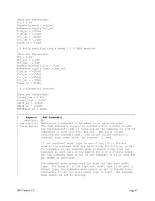 [Receiver Thresholds]
Vth = 1.0V
Threshold_sensitivity = 1
Reference_supply Ext_ref
Vinh_ac = +200mV
Vinh_dc = +100mV
Vinl_ac = -200mV
Vinl_dc = -100mV
Tslew_ac = 400ps
|
| A fully specified single ended 3.3 V CMOS receiver
|
[Receiver Thresholds]
Vth = 1.5V
Vth_min = 1.45V
Vth_max = 1.53V
Threshold_sensitivity = 0.45
Reference_supply Power_clamp_ref
Vinh_ac = +200mV
Vinh_dc = +100mV
Vinl_ac = -200mV
Vinl_dc = -100mV
Tslew_ac = 400ps
|
| A differential receiver
|
[Receiver Thresholds]
Vcross_low = 0.65V
Vcross_high = 0.90V
Vdiff_ac = +200mV
Vdiff_dc = +100mV
Tdiffslew_ac = 200ps
|
|=============================================================================
|     Keyword: [Add Submodel]
|    Required: No
| Description: References a submodel to be added to an existing model.
| Usage Rules: The [Add Submodel] keyword is invoked within a model to add
|               the functionality that is contained in the submodel or list of
|               submodels in each line that follows. The first column
|               contains the submodel name. The second column contains a
|               submodel mode under which the submodel is used.
|
|               If the top-level model type is one of the I/O or 3-state
|               models, the submodel mode may be Driving, Non-Driving, or All.
|               For example, if the submodel mode is Non-Driving, then the
|               submodel is used only in the high-Z state of a 3-state model.
|               Set the submodel mode to All if the submodel is to be used for
|               all modes of operation.
|
|               The submodel mode cannot conflict with the top-level model
|               type. For example, if the top-level model type is an Open or
|               Output type, the submodel mode cannot be set to Non-Driving.
|               Similarly, if the top-level model type is Input, the submodel
|               mode cannot be set to Driving.




IBIS Version 5.0                                                          page 47
 