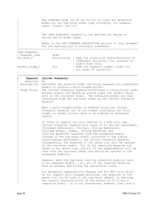 |               The submodel mode can be set to All to cover all permitted
|               modes for any top-level model type including, for example,
|               Input, Output, and I/O.
|
|
|               The [Add Submodel] keyword is not defined for Series or
|               Series_switch model types.
|
|               Refer to the ADD SUBMODEL DESCRIPTION section in this document
|               for the descriptions of available submodels.
|-----------------------------------------------------------------------------
[Add Submodel]
| Submodel_name        Mode
Bus_Hold_1             Non-Driving | Adds the electrical characteristics of
                                    | [Submodel] Bus_Hold_1 for receiver or
                                    | high-Z mode only.
Dynamic_clamp_1        All          | Adds the Dynmanic_clamp_1 model for
                                    | all modes of operation.
|
|=============================================================================
|     Keyword: [Driver Schedule]
|    Required: No
| Description: Describes the relative model switching sequence for referenced
|               models to produce a multi-staged driver.
| Usage Rules: The [Driver Schedule] keyword establishes a hierarchical order
|               between models and should be placed under the [Model] which
|               acts as the top-level model. The scheduled models are then
|               referenced from the top-level model by the [Driver Schedule]
|               keyword.
|
|               When a multi-staged buffer is modeled using the [Driver
|               Schedule] keyword, all of its stages (including the first
|               stage, or normal driver) have to be modeled as scheduled
|               models.
|
|               If there is support for this feature in a EDA tool, the
|               [Driver Schedule] keyword will cause it to use the [Pulldown],
|               [Pulldown Reference], [Pullup], [Pullup Reference],
|               [Voltage Range], [Ramp], [Rising Waveform] and
|               [Falling Waveform] keywords from the scheduled models
|               instead of the top-level model, according to the timing
|               relationships described in the [Driver Schedule] keyword.
|               Consequently, the keywords in the above list will be ignored
|               in the top-level model. All of the remaining keywords not
|               shown in the above list, and all of the subparameters will be
|               used from the top-level model and should be ignored in the
|               scheduled model(s).
|
|               However, both the top-level and the scheduled model(s) have
|               to be complete models, i.e., all of the required keywords
|               must be present and follow the syntactical rules.
|
|               For backwards compatibility reasons and for EDA tools which
|               do not support multi-staged switching, the keywords in the
|               above list can be used in the top-level [Model] to describe
|               the overall characteristics of the buffer as if it was a
|               composite model. It is not guaranteed, however, that such a


page 48                                                             IBIS Version 5.0
 