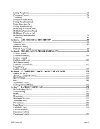 [Falling Waveform] ...................................................................................................................... 71
  [Composite Current] ..................................................................................................................... 74
  [Test Data] .................................................................................................................................... 79
  [Rising Waveform Near],
  [Falling Waveform Near],
  [Rising Waveform Far],
  [Falling Waveform Far],
  [Diff Rising Waveform Near],
  [Diff Falling Waveform Near],
  [Diff Rising Waveform Far],
  [Diff Falling Waveform Far] ........................................................................................................ 79
  [Test Load].................................................................................................................................... 81
Section 6a ADD SUBMODEL DESCRIPTION ....................................................................... 83
  [Submodel].................................................................................................................................... 84
  [Submodel Spec]........................................................................................................................... 85
  [GND Pulse Table],
  [POWER Pulse Table] .................................................................................................................. 86
Section 6b MULTI-LINGUAL MODEL EXTENSIONS ........................................................ 98
  [External Model],
  [End External Model] ................................................................................................................. 105
  [External Circuit],
  [End External Circuit]................................................................................................................. 125
  [Node Declarations],
  [End Node Declarations] ............................................................................................................ 132
  [Circuit Call],
  [End Circuit Call]........................................................................................................................ 133
Section 6c ALGORITHMIC MODELING INTERFACE (AMI) ......................................... 139
  INTRODUCTION ...................................................................................................................... 139
  GENERAL ASSUMPTIONS ..................................................................................................... 139
  DEFINITIONS............................................................................................................................ 140
  Notes ........................................................................................................................................... 141
  [Algorithmic Model],
  [End Algorithmic Model] ........................................................................................................... 142
Section 7 PACKAGE MODELING ....................................................................................... 151
  [Define Package Model] ............................................................................................................. 152
  [Manufacturer] ............................................................................................................................ 152
  [OEM]......................................................................................................................................... 152
  [Description] ............................................................................................................................... 153
  [Number Of Sections]................................................................................................................. 153
  [Number Of Pins]........................................................................................................................ 153
  [Pin Numbers]............................................................................................................................. 153
  [Model Data]............................................................................................................................... 156
  [End Model Data] ....................................................................................................................... 156
  [Resistance Matrix],
  [Inductance Matrix],
  [Capacitance Matrix] .................................................................................................................. 156



IBIS Version 5.0                                                                                                                              page 5
 