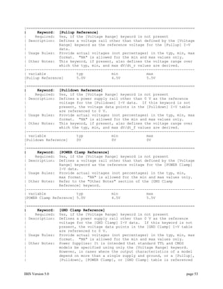 |=============================================================================
|     Keyword: [Pullup Reference]
|    Required: Yes, if the [Voltage Range] keyword is not present
| Description: Defines a voltage rail other than that defined by the [Voltage
|               Range] keyword as the reference voltage for the [Pullup] I-V
|               data.
| Usage Rules: Provide actual voltages (not percentages) in the typ, min, max
|               format. "NA" is allowed for the min and max values only.
| Other Notes: This keyword, if present, also defines the voltage range over
|               which the typ, min, and max dV/dt_r values are derived.
|-----------------------------------------------------------------------------
| variable              typ             min             max
[Pullup Reference]      5.0V            4.5V            5.5V
|
|=============================================================================
|     Keyword: [Pulldown Reference]
|    Required: Yes, if the [Voltage Range] keyword is not present
| Description: Defines a power supply rail other than 0 V as the reference
|               voltage for the [Pulldown] I-V data. If this keyword is not
|               present, the voltage data points in the [Pulldown] I-V table
|               are referenced to 0 V.
| Usage Rules: Provide actual voltages (not percentages) in the typ, min, max
|               format. "NA" is allowed for the min and max values only.
| Other Notes: This keyword, if present, also defines the voltage range over
|               which the typ, min, and max dV/dt_f values are derived.
|-----------------------------------------------------------------------------
| variable              typ             min             max
[Pulldown Reference]    0V              0V              0V
|
|=============================================================================
|     Keyword: [POWER Clamp Reference]
|    Required: Yes, if the [Voltage Range] keyword is not present
| Description: Defines a voltage rail other than that defined by the [Voltage
|               Range] keyword as the reference voltage for the [POWER Clamp]
|               I-V data.
| Usage Rules: Provide actual voltages (not percentages) in the typ, min,
|               max format. "NA" is allowed for the min and max values only.
| Other Notes: Refer to the "Other Notes" section of the [GND Clamp
|               Reference] keyword.
|-----------------------------------------------------------------------------
| variable              typ             min             max
[POWER Clamp Reference] 5.0V            4.5V            5.5V
|
|=============================================================================
|     Keyword: [GND Clamp Reference]
|    Required: Yes, if the [Voltage Range] keyword is not present
| Description: Defines a power supply rail other than 0 V as the reference
|               voltage for the [GND Clamp] I-V data. If this keyword is not
|               present, the voltage data points in the [GND Clamp] I-V table
|               are referenced to 0 V.
| Usage Rules: Provide actual voltages (not percentages) in the typ, min, max
|               format. "NA" is allowed for the min and max values only.
| Other Notes: Power Supplies: It is intended that standard TTL and CMOS
|               models be specified using only the [Voltage Range] keyword.
|               However, in cases where the output characteristics of a model
|               depend on more than a single supply and ground, or a [Pullup],
|               [Pulldown], [POWER Clamp], or [GND Clamp] table is referenced


IBIS Version 5.0                                                          page 53
 