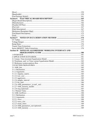[Row] .......................................................................................................................................... 158
  [Bandwidth] ................................................................................................................................ 159
  [End Package Model].................................................................................................................. 161
Section 8 ELECTRICAL BOARD DESCRIPTION ............................................................ 165
  [Begin Board Description].......................................................................................................... 166
  [Manufacturer] ............................................................................................................................ 166
  [Number Of Pins]........................................................................................................................ 166
  [Pin List] ..................................................................................................................................... 167
  [Path Description] ....................................................................................................................... 167
  [Reference Designator Map]....................................................................................................... 172
  [End Board Description]............................................................................................................. 173
  [End] ........................................................................................................................................... 173
Section 9 NOTES ON DATA DERIVATION METHOD ................................................... 174
  I-V Tables ................................................................................................................................... 175
  Voltage Ranges ........................................................................................................................... 175
  Ramp Rates ................................................................................................................................. 176
  Transit Time Extractions ............................................................................................................ 177
  Series MOSFET Table Extractions............................................................................................. 178
Section 10 NOTES ON ALGORITHMIC MODELING INTERFACE AND
               PROGRAMMING GUIDE .................................................................................... 180
  1 OVERVIEW ............................................................................................................................ 181
  2 APPLICATION SCENARIOS ................................................................................................ 181
  2.1 Linear, Time-invariant Equalization Model ......................................................................... 181
  2.2 Nonlinear, and / or Time-variant Equalization Model.......................................................... 182
  2.3 Reference system analysis flow............................................................................................ 183
  3 FUNCTION SIGNATURES ................................................................................................... 185
  3.1 AMI_Init ............................................................................................................................... 185
  3.1.1 Declaration......................................................................................................................... 185
  3.1.2 Arguments.......................................................................................................................... 185
  3.1.2.1 impulse_matrix ............................................................................................................... 185
  3.1.2.2 row_size .......................................................................................................................... 185
  3.1.2.3 aggressors........................................................................................................................ 185
  3.1.2.4 sample_interval............................................................................................................... 186
  3.1.2.5 bit_time ........................................................................................................................... 186
  3.1.2.6 AMI_parameters (_in and _out) ..................................................................................... 186
  3.1.2.7 AMI_memory_handle..................................................................................................... 187
  3.1.2.8 msg (optional) ................................................................................................................. 187
  3.1.3 Return Value ...................................................................................................................... 188
  3.2 AMI_GetWave...................................................................................................................... 188
  3.2.1 Declaration......................................................................................................................... 188
  3.2.2 Arguments.......................................................................................................................... 188
  3.2.2.1 wave ................................................................................................................................ 188
  3.2.2.2 wave_size........................................................................................................................ 188
  3.2.2.3 clock_times ..................................................................................................................... 189
  3.2.2.4 AMI_parameters_out (optional) ..................................................................................... 189
  3.2.2.5 AMI_memory ................................................................................................................. 189



page 6                                                                                                                          IBIS Version 5.0
 
