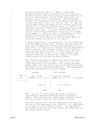 |                 transition starts at time = 0. Then a rising edge
|                 voltage-time table might be created starting at time zero.
|                 The first several table entries might be some "lead-in" time
|                 caused by some undefined internal buffer delay before the
|                 voltage actually starts transitioning. The falling edge
|                 stimulus (for the purpose of setting reference time for the
|                 voltage-time table) should also start at time = 0. And, the
|                 falling edge voltage-time table would be created starting at
|                 time zero with a possibly different amount of "lead-in" time
|                 caused by a possibly different but corresponding falling edge
|                 internal buffer delay.   Any actual device differences in
|                 internal buffer delay time between rising and falling edges
|                 should appear as differing lead-in times between the rising
|                 and the falling waveforms in the tables just as any
|                 differences in actual device rise and fall times appear as
|                 differing voltage-time entries in the tables.
|
|                 A [Model] specification can contain more than one rising edge
|                 or falling edge waveform table. However, each new table must
|                 begin with the appropriate keyword and subparameter list as
|                 shown below. If more than one rising or falling edge waveform
|                 table is present, then the data in each of the respective
|                 tables must be time correlated. In other words, the rising
|                 (falling) edge data in each of the rising (falling) edge
|                 waveform tables must be entered with respect to a common
|                 reference point on the input stimulus waveform.
|
|                 The 'fixture' subparameters specify the loading conditions
|                 under which the waveform is taken. The R_dut, C_dut, and
|                 L_dut subparameters are analogous to the package parameters
|                 R_pkg, C_pkg, and L_pkg and are used if the waveform includes
|                 the effects of pin inductance/capacitance. The diagram below
|                 shows the interconnection of these elements.
|
|                         PACKAGE            |   TEST FIXTURE
|          _________                         |
|         | DUT     |   L_dut   R_dut        | L_fixture R_fixture
|         | die     |---@@@@@--///--o-----|--@@@@---o---///----- V_fixture
|         |_________|                  |     |         |
|                                      |     |         |
|                                      |     |         |
|                               C_dut ===    |        === C_fixture
|                                      |     |         |
|                                      |     |         |
|                                     GND    |        GND
|
|                 NOTE: The use of L_dut, R_dut, and C_dut is strongly
|                 discouraged in developing waveform data from simulation
|                 models. Some simulators may ignore these parameters because
|                 they may introduce numerical time constant artifacts.
|
|                 Only the R_fixture and V_fixture subparameters are required,
|                 the rest of the subparameters are optional. If a subparameter
|                 is not used, its value defaults to zero. The subparameters
|                 must appear in the text after the keyword and before the first
|                 row of the waveform table.
|


page 72                                                                IBIS Version 5.0
 