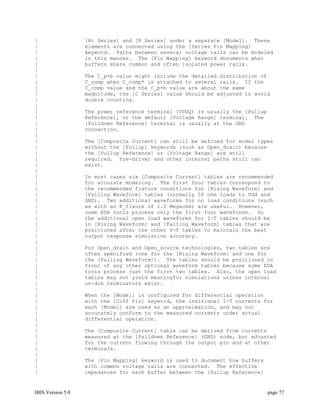 |                  [Rc Series] and [R Series] under a separate [Model]. These
|                  elements are connected using the [Series Pin Mapping]
|                  keyword. Paths between several voltage rails can be modeled
|                  in this manner. The [Pin Mapping] keyword documents what
|                  buffers share common and often isolated power rails.
|
|                  The C_p+b value might include the detailed distribution of
|                  C_comp when C_comp* is attached to several rails. If the
|                  C_comp value and the C_p+b value are about the same
|                  magnitude, the [C Series] value should be adjusted to avoid
|                  double counting.
|
|                  The power reference terminal (VDDQ) is usually the [Pullup
|                  Reference], or the default [Voltage Range] terminal. The
|                  [Pulldown Reference] terminal is usually at the GND
|                  connection.
|
|                  The [Composite Current] can still be defined for model types
|                  without the [Pullup] keywords (such as Open_drain) because
|                  the [Pullup Reference] or [Voltage Range] are still
|                  required. Pre-driver and other internal paths still can
|                  exist.
|
|                  In most cases six [Composite Current] tables are recommended
|                  for accurate modeling. The first four tables correspond to
|                  the recommended fixture conditions for [Rising Waveform] and
|                  [Falling Waveform] tables (normally 50 ohm loads to Vdd and
|                  GND). Two additional waveforms for no load conditions (such
|                  as with an R_fixure of 1.0 Megaohm) are useful. However,
|                  some EDA tools process only the first four waveforms. So
|                  the additional open load waveforms for I-T tables should be
|                  in [Rising Waveform] and [Falling Waveform] tables that are
|                  positioned after the other V-T tables to maintain the best
|                  output response simulation accuracy.
|
|                  For Open_drain and Open_source technologies, two tables are
|                  often specified (one for the [Rising Waveform] and one for
|                  the [Falling Waveform]). The tables should be positioned in
|                  front of any other optional waveform tables because some EDA
|                  tools process just the first two tables. Also, the open load
|                  tables may not yield meaningful simulations unless internal
|                  on-die terminators exist.
|
|                  When the [Model] is configured for differential operation
|                  with the [Diff Pin] keyword, the individual I-T currents for
|                  each [Model] are used as an approximation, and may not
|                  accurately conform to the measured currents under actual
|                  differential operation.
|
|                  The [Composite Current] table can be derived from currents
|                  measured at the [Pulldown Reference] (GND) node, but adjusted
|                  for the current flowing through the output pin and at other
|                  terminals.
|
|                  The [Pin Mapping] keyword is used to document how buffers
|                  with common voltage rails are connected. The effective
|                  impedances for each buffer between the [Pullup Reference]


IBIS Version 5.0                                                                page 77
 