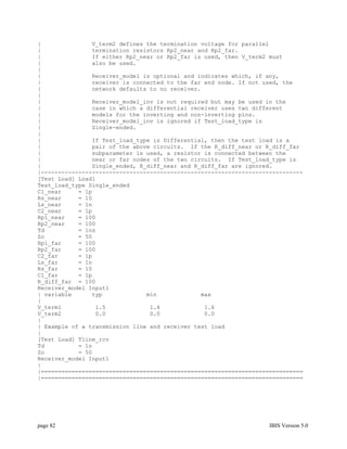 |               V_term2 defines the termination voltage for parallel
|               termination resistors Rp2_near and Rp2_far.
|               If either Rp2_near or Rp2_far is used, then V_term2 must
|               also be used.
|
|               Receiver_model is optional and indicates which, if any,
|               receiver is connected to the far end node. If not used, the
|               network defaults to no receiver.
|
|               Receiver_model_inv is not required but may be used in the
|               case in which a differential receiver uses two different
|               models for the inverting and non-inverting pins.
|               Receiver_model_inv is ignored if Test_load_type is
|               Single-ended.
|
|               If Test_load_type is Differential, then the test load is a
|               pair of the above circuits. If the R_diff_near or R_diff_far
|               subparameter is used, a resistor is connected between the
|               near or far nodes of the two circuits. If Test_load_type is
|               Single_ended, R_diff_near and R_diff_far are ignored.
|-----------------------------------------------------------------------------
[Test Load] Load1
Test_load_type Single_ended
C1_near     = 1p
Rs_near     = 10
Ls_near     = 1n
C2_near     = 1p
Rp1_near    = 100
Rp2_near    = 100
Td          = 1ns
Zo          = 50
Rp1_far     = 100
Rp2_far     = 100
C2_far      = 1p
Ls_far      = 1n
Rs_far      = 10
C1_far      = 1p
R_diff_far = 100
Receiver_model Input1
| variable      typ             min             max
|
V_term1          1.5             1.4             1.6
V_term2          0.0             0.0             0.0
|
| Example of a transmission line and receiver test load
|
[Test Load] Tline_rcv
Td          = 1n
Zo          = 50
Receiver_model Input1
|
|=============================================================================
|=============================================================================




page 82                                                             IBIS Version 5.0
 