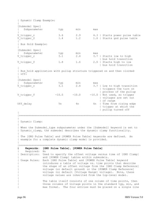 | Dynamic Clamp Example:
|
[Submodel Spec]
|   Subparameter           typ      min        max
|
V_trigger_r                3.6      2.9        4.3 | Starts power pulse table
V_trigger_f                1.4      1.2        1.6 | Starts gnd pulse table
|
| Bus Hold Example:
|
[Submodel Spec]
|   Subparameter           typ      min        max
V_trigger_r                3.1      2.4        3.7 |   Starts low to high
                                                   |   bus hold transition
V_trigger_f                1.8      1.6        2.0 |   Starts high to low
                                                   |   bus hold transition
|
| Bus_hold application with pullup structure triggered on and then clocked
| off:
|
[Submodel Spec]
|   Subparameter          typ        min        max
V_trigger_r               3.1        2.4        3.7 | Low to high transition
                                                    | triggers the turn on
                                                    | process of the pullup
V_trigger_f             -10.0      -10.0      -10.0 | Not used, so trigger
                                                    | voltages are set out
                                                    | of range
Off_delay                 5n         4n         6n | Time from rising edge
                                                    | trigger at which the
                                                    | pullup turned off
|
|=============================================================================
|
| Dynamic Clamp:
|
| When the Submodel_type subparameter under the [Submodel] keyword is set to
| Dynamic_clamp, the submodel describes the dynamic clamp functionality.
|
| The [GND Pulse Table] and [POWER Pulse Table] keywords are defined. An
| example for a complete dynamic clamp model is provided.
|
|=============================================================================
|    Keywords: [GND Pulse Table], [POWER Pulse Table]
|    Required: No
| Description: Used to specify the offset voltage versus time of [GND Clamp]
|               and [POWER Clamp] tables within submodels.
| Usage Rules: Each [GND Pulse Table] and [POWER Pulse Table] keyword
|               introduces a table of voltage vs. time points that describe
|               the shape of an offset voltage from the [GND Clamp Reference]
|               voltage (or default ground) or the [POWER Clamp Reference]
|               voltage (or default [Voltage Range] voltage). Note, these
|               voltage values are inherited from the top-level model.
|
|               The table itself consists of one column of time points, then
|               three columns of voltage points in the standard typ, min, and
|               max format. The four entries must be placed on a single line


page 86                                                              IBIS Version 5.0
 