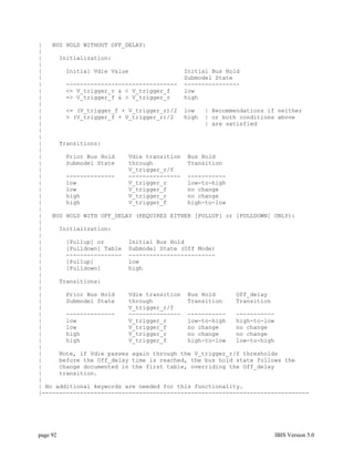 |   BUS HOLD WITHOUT OFF_DELAY:
|
|     Initialization:
|
|       Initial Vdie Value                Initial Bus Hold
|                                         Submodel State
|       -------------------------------- ----------------
|       <= V_trigger_r & < V_trigger_f    low
|       => V_trigger_f & > V_trigger_r    high
|
|       <= (V_trigger_f + V_trigger_r)/2 low    | Recommendations if neither
|       > (V_trigger_f + V_trigger_r)/2   high | or both conditions above
|                                               | are satisfied
|
|
|     Transitions:
|
|       Prior Bus Hold    Vdie transition Bus Hold
|       Submodel State    through          Transition
|                         V_trigger_r/f
|       --------------    --------------- -----------
|       low               V_trigger_r      low-to-high
|       low               V_trigger_f      no change
|       high              V_trigger_r      no change
|       high              V_trigger_f      high-to-low
|
|   BUS HOLD WITH OFF_DELAY (REQUIRES EITHER [PULLUP] or [PULLDOWN] ONLY):
|
|     Initialization:
|
|       [Pullup] or       Initial Bus Hold
|       [Pulldown] Table Submodel State (Off Mode)
|       ---------------- -------------------------
|       [Pullup]          low
|       [Pulldown]        high
|
|     Transitions:
|
|       Prior Bus Hold    Vdie transition Bus Hold       Off_delay
|       Submodel State    through          Transition    Transition
|                         V_trigger_r/f
|       --------------    --------------- -----------    -----------
|       low               V_trigger_r      low-to-high   high-to-low
|       low               V_trigger_f      no change     no change
|       high              V_trigger_r      no change     no change
|       high              V_trigger_f      high-to-low   low-to-high
|
|     Note, if Vdie passes again through the V_trigger_r/f thresholds
|     before the Off_delay time is reached, the bus hold state follows the
|     change documented in the first table, overriding the Off_delay
|     transition.
|
| No additional keywords are needed for this functionality.
|-----------------------------------------------------------------------------




page 92                                                             IBIS Version 5.0
 