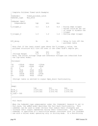 | Complete Pulldown Timed Latch Example:
|
[Submodel]       Timed_pulldown_latch
Submodel_type    Bus_hold
|
[Submodel Spec]
|   Subparameter          typ        min       max
|
V_trigger_r               3.1        2.6       4.6   |   Rising edge trigger
                                                     |   Values could be set out
                                                     |   of range to disable the
                                                     |   trigger
V_trigger_f              1.3        1.2        1.4   |   Falling edge trigger



Off_delay                3n         2n         5n    | Delay to turn off the
                                                     | pulldown table
|
| Note that if the input signal goes above the V_trigger_r value, the
| pulldown structure will turn off even if the timer didn't expire yet.
|
|                         typ        min        max
| [Voltage Range]         5.0        4.5        5.5
| Note, the actual voltage range and reference voltages are inherited from
| the top-level model.
|
[Pulldown]
|
-5V     -100uA     -80uA     -120uA
-1V      -30uA     -25uA     -40uA
0V       0           0         0
1V       30uA       25uA     40uA
3V       50uA       45uA     50uA
5V       100uA      80uA     120uA
10v      120uA      90uA    150uA
|
| [Pullup] table is omitted to signal Open_drain functionality.
|
|-----------------------------------------------------------------------------
|
[Ramp]
|                       typ             min             max
dV/dt_r                 2.0/0.50n       2.0/0.75n       2.0/0.35n
dV/dt_f                 2.0/0.50n       2.0/0.75n       2.0/0.35n
R_load = 500
|
|=============================================================================
|
| Fall Back:
|
| When the Submodel_type subparameter under the [Submodel] keyword is set to
| Fall_back, the added model describes the fall back functionality. This
| submodel can be used to model drivers that reduce their strengths and
| increase their output impedances during their transitions. The fall back
| submodel is specified in a restrictive manner consistent with its intended
| use with a driver model operating only in Driving mode. In a Non-Driving


page 94                                                               IBIS Version 5.0
 