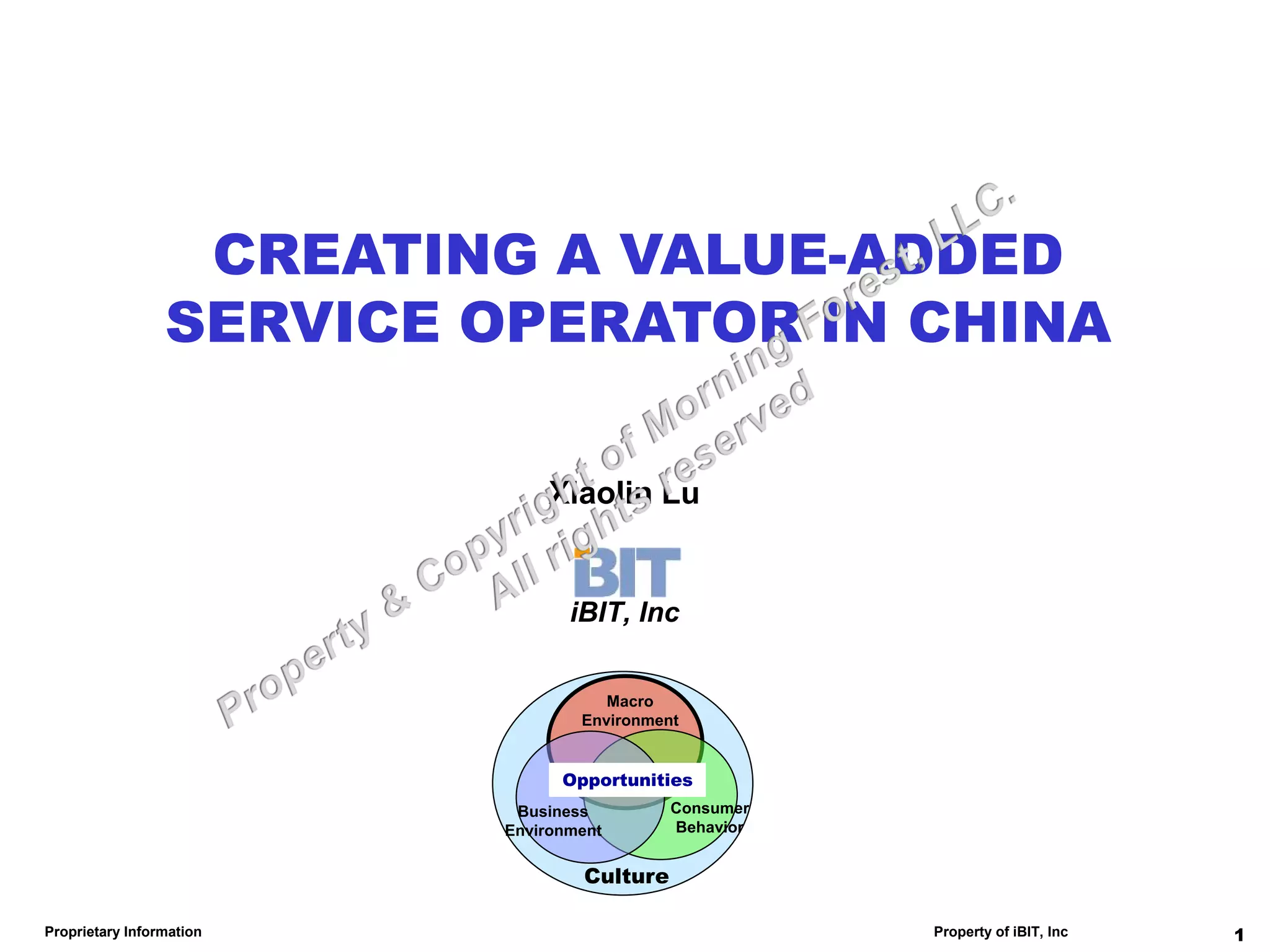 CREATING A VALUE-ADDED
                 SERVICE OPERATOR IN CHINA

                              Xiaolin Lu


                                 iBIT, Inc


                                     Macro
                                  Environment


                                Opportunities
                           Business         Consumer
                          Environment       Behavior


                                  Culture

Proprietary Information                                Property of iBIT, Inc   1
 