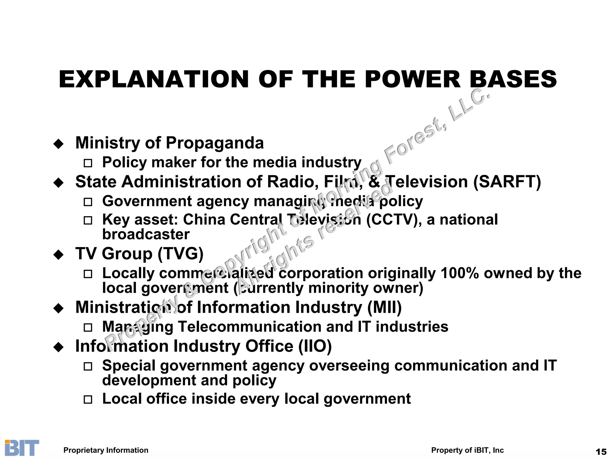 EXPLANATION OF THE POWER BASES

   Ministry of Propaganda
         Policy maker for the media industry
   State Administration of Radio, Film, & Television (SARFT)
         Government agency managing media policy
         Key asset: China Central Television (CCTV), a national
          broadcaster
   TV Group (TVG)
         Locally commercialized corporation originally 100% owned by the
          local government (currently minority owner)
   Ministration of Information Industry (MII)
         Managing Telecommunication and IT industries
   Information Industry Office (IIO)
         Special government agency overseeing communication and IT
          development and policy
         Local office inside every local government


Proprietary Information                               Property of iBIT, Inc   15
 