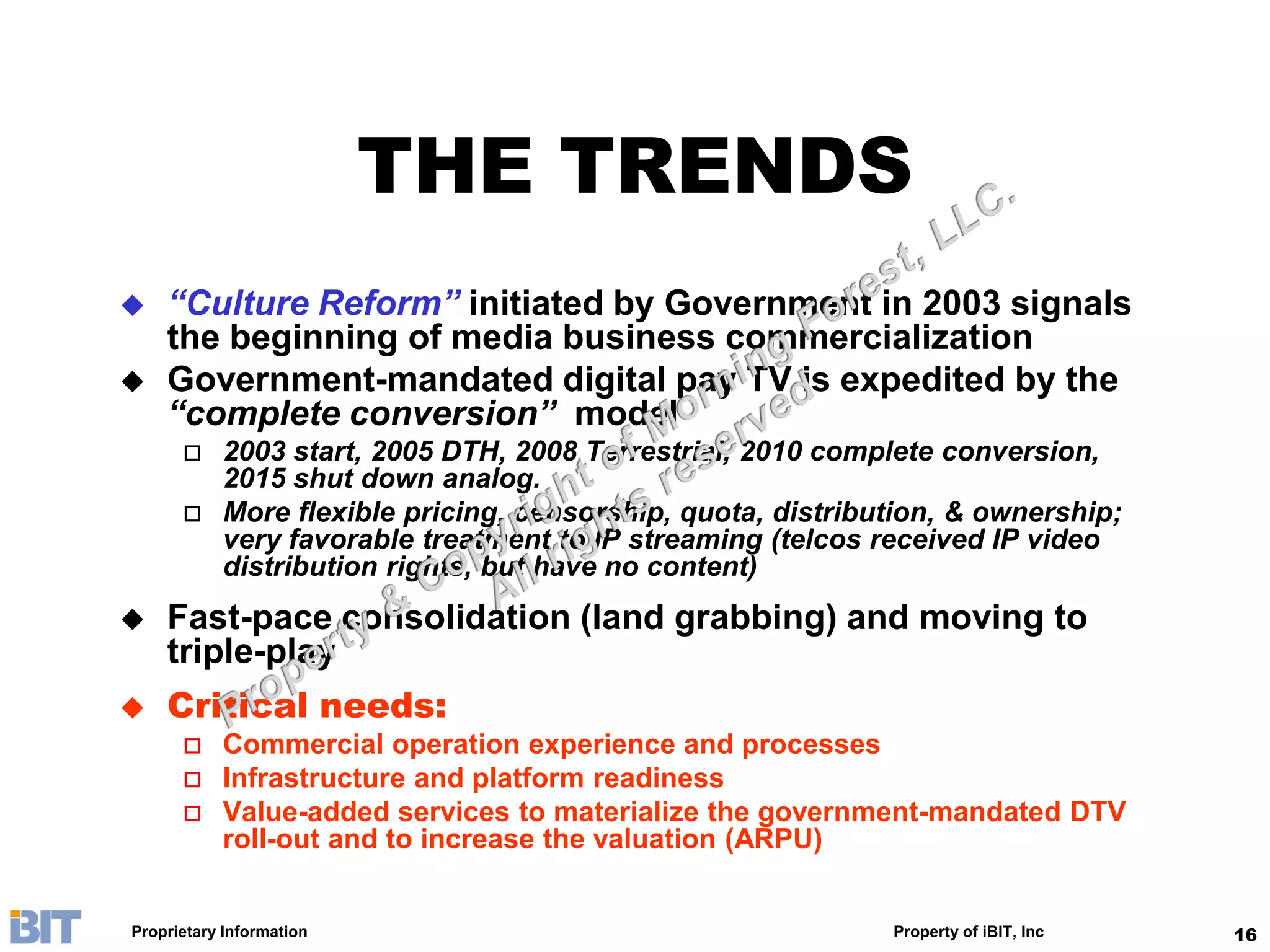 THE TRENDS
   “Culture Reform” initiated by Government in 2003 signals
    the beginning of media business commercialization
   Government-mandated digital pay TV is expedited by the
    “complete conversion” model
          2003 start, 2005 DTH, 2008 Terrestrial, 2010 complete conversion,
           2015 shut down analog.
          More flexible pricing, censorship, quota, distribution, & ownership;
           very favorable treatment to IP streaming (telcos received IP video
           distribution rights, but have no content)
   Fast-pace consolidation (land grabbing) and moving to
    triple-play
   Critical needs:
          Commercial operation experience and processes
          Infrastructure and platform readiness
          Value-added services to materialize the government-mandated DTV
           roll-out and to increase the valuation (ARPU)


Proprietary Information                                      Property of iBIT, Inc   16
 