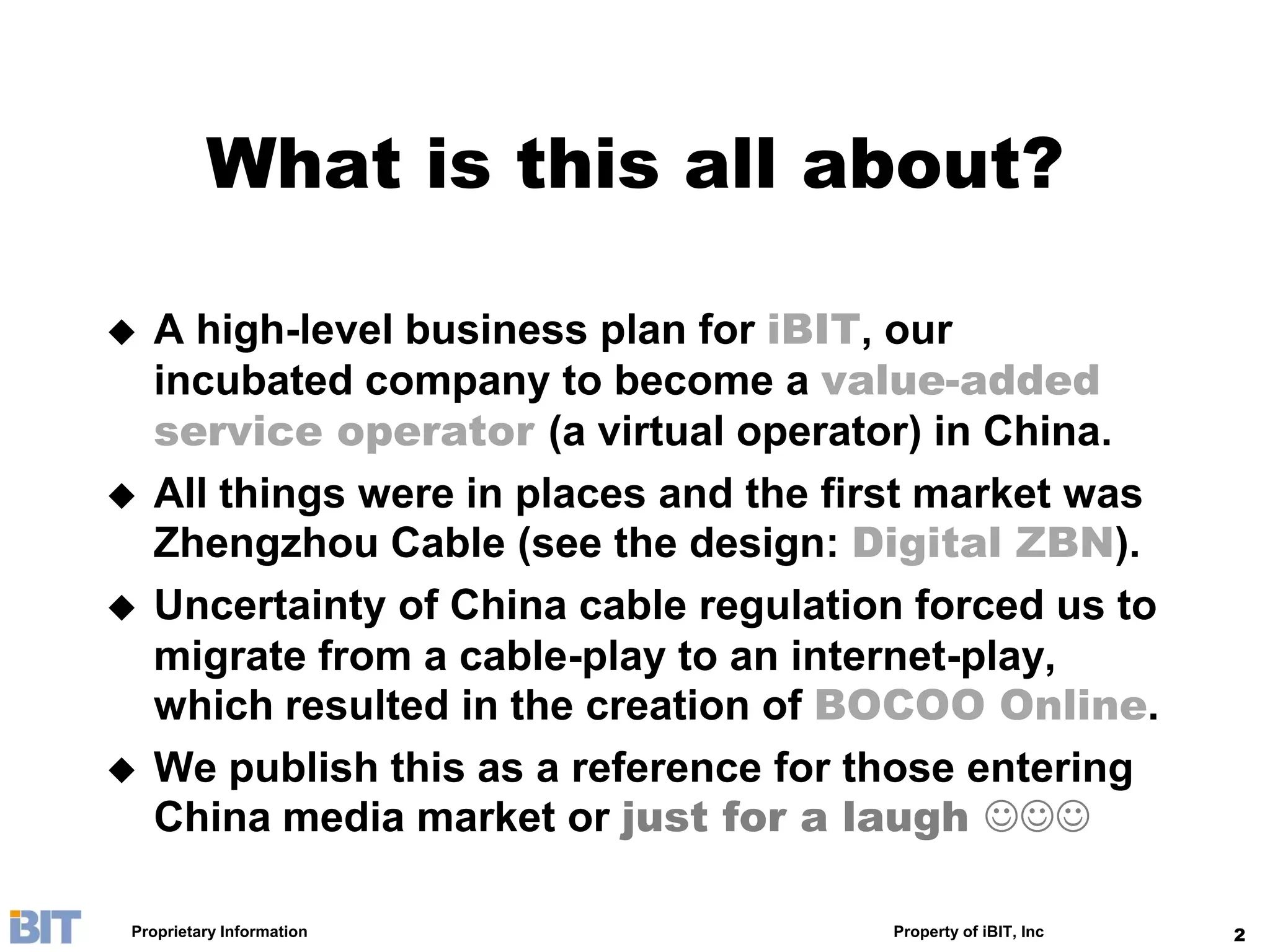 What is this all about?

   A high-level business plan for iBIT, our
    incubated company to become a value-added
    service operator (a virtual operator) in China.
   All things were in places and the first market was
    Zhengzhou Cable (see the design: Digital ZBN).
   Uncertainty of China cable regulation forced us to
    migrate from a cable-play to an internet-play,
    which resulted in the creation of BOCOO Online.
   We publish this as a reference for those entering
    China media market or just for a laugh 

Proprietary Information                 Property of iBIT, Inc   2
 