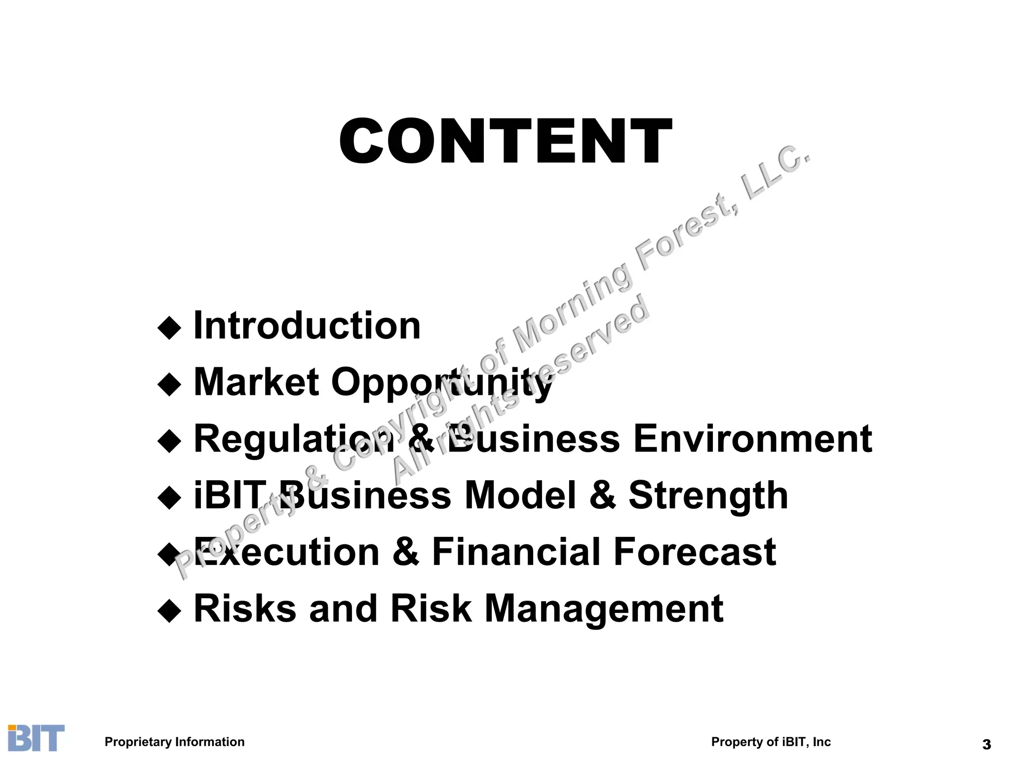 CONTENT

         Introduction
         Market Opportunity
         Regulation & Business Environment
         iBIT Business Model & Strength
         Execution & Financial Forecast
         Risks and Risk Management



Proprietary Information             Property of iBIT, Inc   3
 