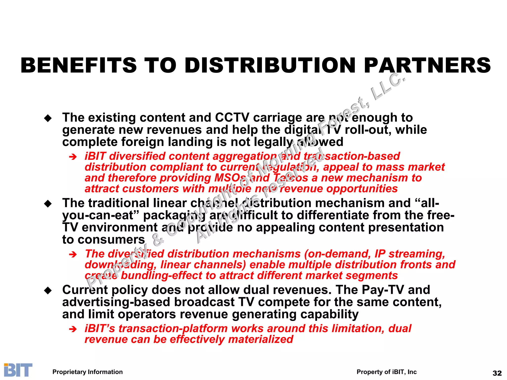 BENEFITS TO DISTRIBUTION PARTNERS

    The existing content and CCTV carriage are not enough to
     generate new revenues and help the digital TV roll-out, while
     complete foreign landing is not legally allowed
           iBIT diversified content aggregation and transaction-based
            distribution compliant to current regulation, appeal to mass market
            and therefore providing MSOs and Telcos a new mechanism to
            attract customers with multiple new revenue opportunities
    The traditional linear channel distribution mechanism and “all-
     you-can-eat” packaging are difficult to differentiate from the free-
     TV environment and provide no appealing content presentation
     to consumers
           The diversified distribution mechanisms (on-demand, IP streaming,
            downloading, linear channels) enable multiple distribution fronts and
            create bundling-effect to attract different market segments
    Current policy does not allow dual revenues. The Pay-TV and
     advertising-based broadcast TV compete for the same content,
     and limit operators revenue generating capability
           iBIT’s transaction-platform works around this limitation, dual
            revenue can be effectively materialized

  Proprietary Information                                      Property of iBIT, Inc   32
 