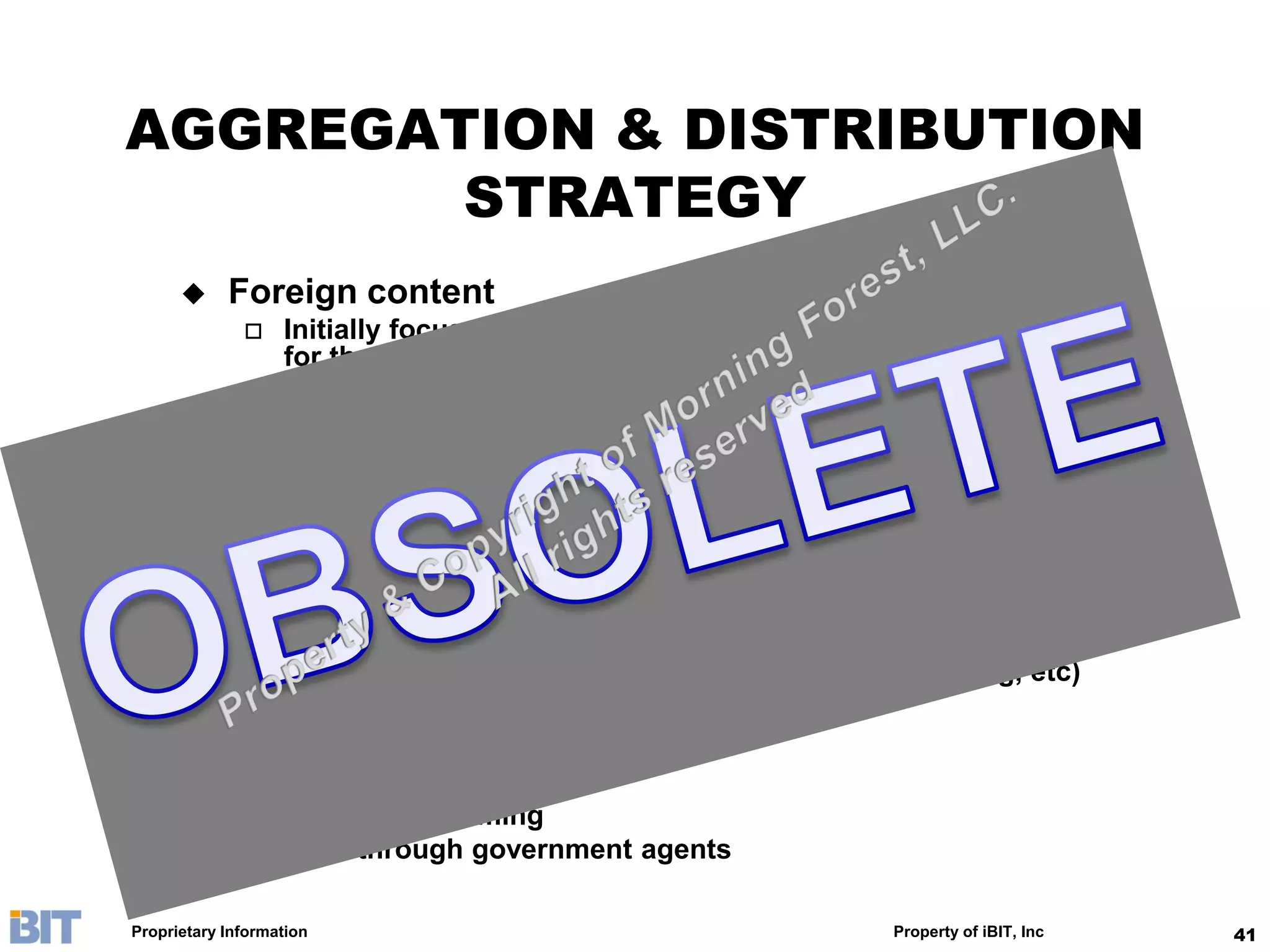AGGREGATION & DISTRIBUTION
        STRATEGY
           Foreign content
                  Initially focus on easy-censorship types and re-acquire rights
                   for those in CCTV’s library
                  Focus on content with broad appeal to the China mainstream
                   audience (Asian drama, US sitcom, Sports, Documentary, etc)
           Domestic content
                  31 provincial satellite channels aggregation & re-packaging
                  Local syndications, including CCTV library
                  Partner with event organizer for hot-ticket events
           Packaging
                  Linear channel for promotions
                  On-demand in many format (VOD, SVOD, downloading, etc)
                  Post-program sales (CD, DVD, etc)
           Distribution
                  MSO: MPEG
                  Telco: IP streaming
                  B2B: through government agents

Proprietary Information                                         Property of iBIT, Inc   41
 