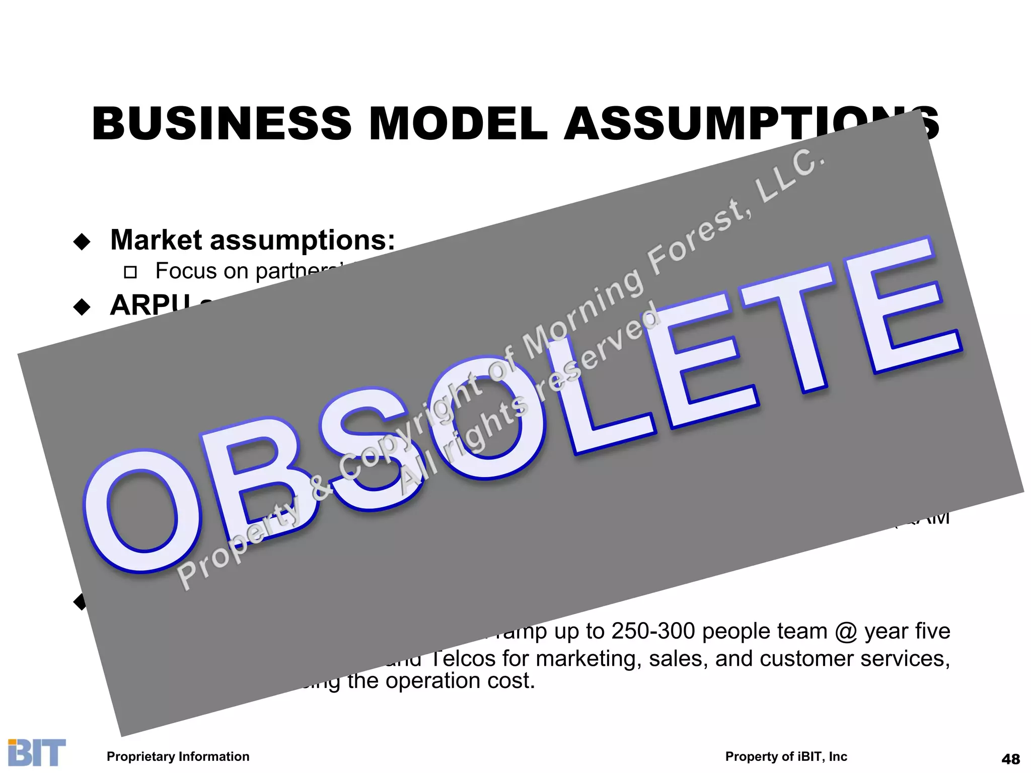 BUSINESS MODEL ASSUMPTIONS

   Market assumptions:
          Focus on partners’ footprint: 30M sub-base, 20% penetration @ year five
   ARPU assumption:
          5 RMB for base SVOD, 35 RMB for premier SVOD
          4 to 50 RMB ala cart order (e.g., movie or event)
   COGS:
          As a function of type of content (local & foreign) and content performance, see
           page “Pricing & Revenue Sharing”
   Capex:
          Success-based central servers, utilizing partners’ last-mile infrastructure (QAM
           modulator, caching servers, etc)
          20% simultaneous usage is assumed
   Opex:
          20 people team @ year one, and ramp up to 250-300 people team @ year five
          Partnering with MSOs and Telcos for marketing, sales, and customer services,
           therefore reducing the operation cost.


    Proprietary Information                                         Property of iBIT, Inc     48
 
