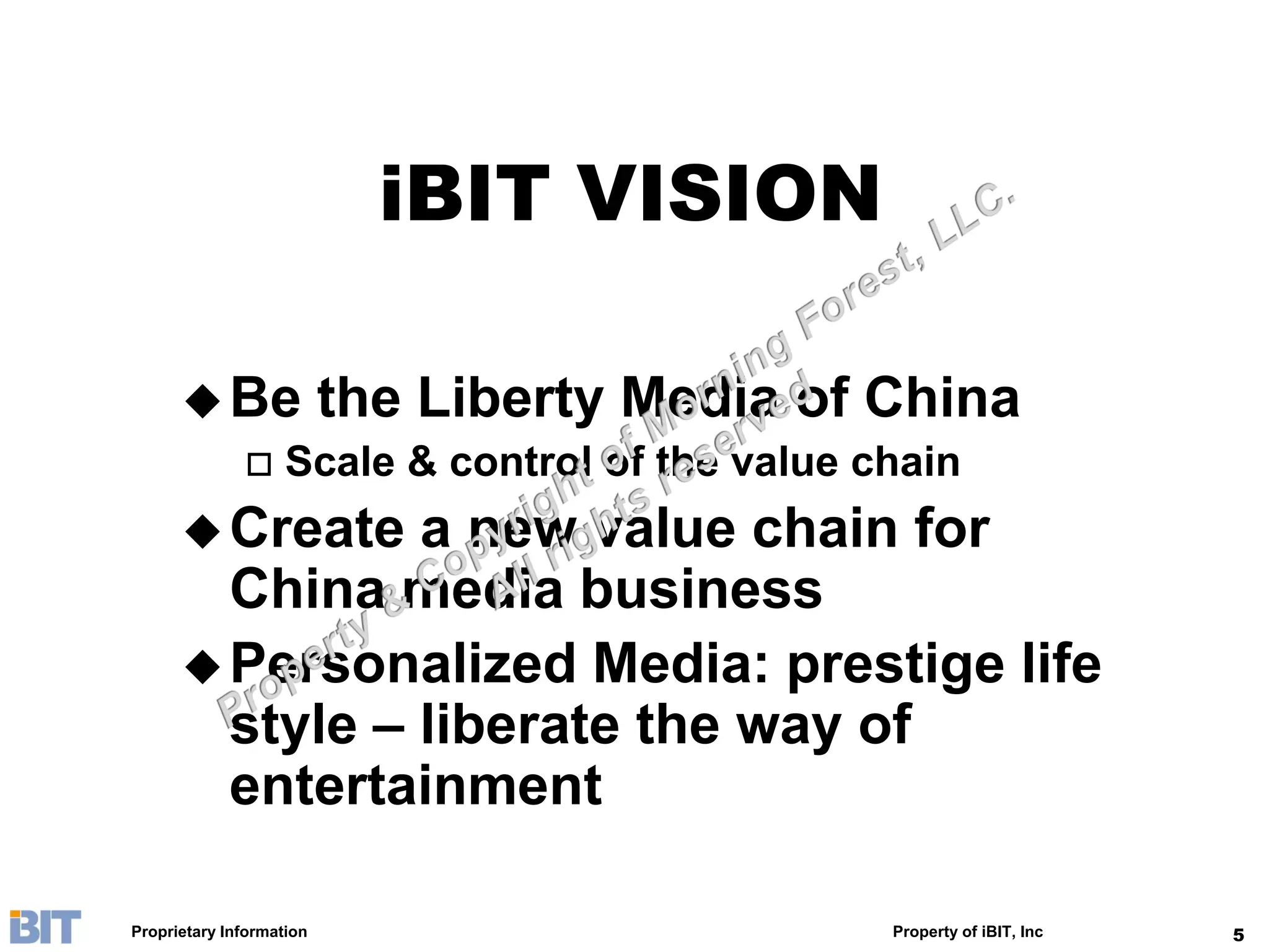 iBIT VISION

       Be the Liberty Media of China
         Scale & control of the value chain

       Create  a new value chain for
        China media business
       Personalized Media: prestige life
        style – liberate the way of
        entertainment

Proprietary Information                 Property of iBIT, Inc   5
 