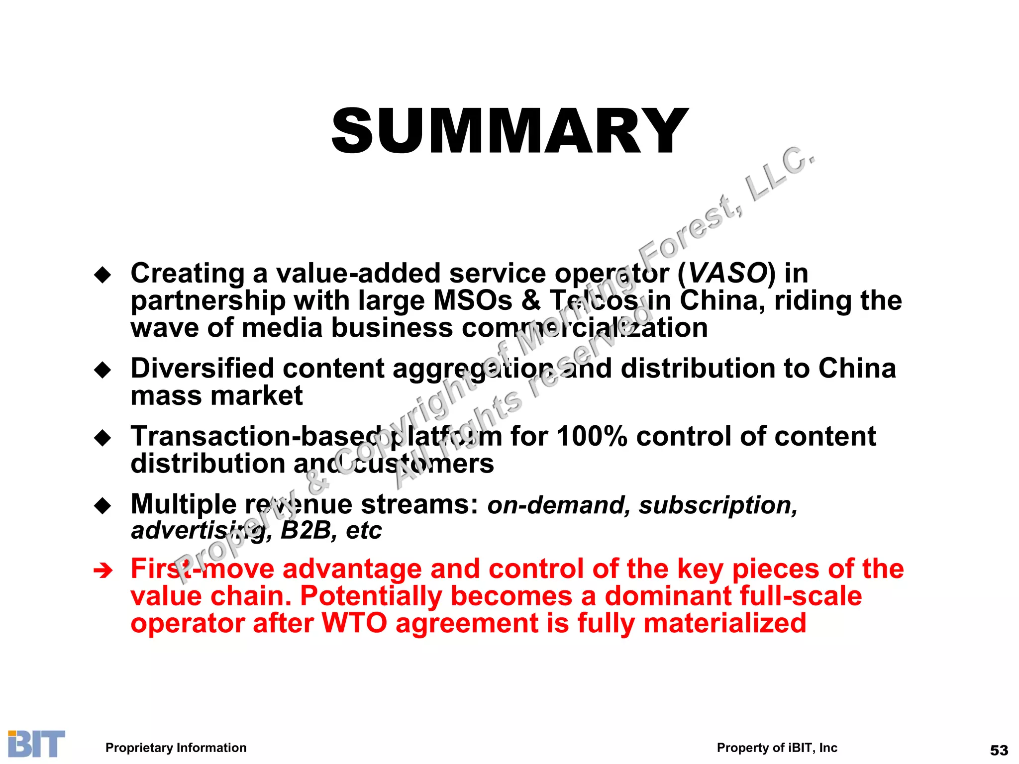 SUMMARY

   Creating a value-added service operator (VASO) in
    partnership with large MSOs & Telcos in China, riding the
    wave of media business commercialization
   Diversified content aggregation and distribution to China
    mass market
   Transaction-based platform for 100% control of content
    distribution and customers
   Multiple revenue streams: on-demand, subscription,
    advertising, B2B, etc
   First-move advantage and control of the key pieces of the
    value chain. Potentially becomes a dominant full-scale
    operator after WTO agreement is fully materialized



Proprietary Information                        Property of iBIT, Inc   53
 