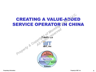 CREATING A VALUE-ADDED
                 SERVICE OPERATOR IN CHINA

                              Xiaolin Lu


                                 iBIT, Inc


                                     Macro
                                  Environment


                                Opportunities
                           Business         Consumer
                          Environment       Behavior


                                  Culture

Proprietary Information                                Property of iBIT, Inc   1
 